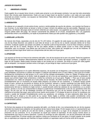 JUEGOS DE EQUIPOS
0. -AMARRAR A PEDRO
Cada jugador de un equipo tiene minuto y medio para amarrar a uno del equipo contraria. Los que han sido amarrados
tienen dos minutos para desamarrarse. Cada uno que lo logra hacer se apunta 3 puntos, y por cada uno que queda
amarrado se anotan 2 puntos. Los equipos se intercambian. Todas las cuerdas deberán ser de igual longitud y por lo
menos de dos metros.
2.-ARREBATIÑA
Se colocan en un pequeño círculo sobre el piso, quince o veinte pelotas de caucho de colores, y se mandan los Equipo a
sus rincones. A una señal todos se lanzan a tomar el mayor número de pelotas que les sea posible. Regresan a sus
esquinas y el director del juego anota el número obtenido por cada equipo. Los jugadores que no hayan logrado tomar
ninguna pelota salen del juego. Se colocan nuevamente las pelotas en el círculo, exceptuando tres. Los jugadores
remanentes entran a la arrebatiña y se repite el procedimiento hasta que sólo quedan dos jugadores y una pelota.
3.-ARROJAR LA PELOTA
Se marcan dos líneas, separadas una de otra de 10 a 20 metros. Un jugador de cada equipo se coloca detrás de cada
una de las líneas llevando una pelota la cual trata de lanzar a uno de los de su bando colocado detrás de la línea
contraria. Cualquier jugador que atrape una pelota, sin importar quién la haya lanzado, cruza la línea contraria y ayuda a
lanzar para los de su bando. Ninguno de los que deben atrapar la pelota puede cruzar su línea. Está permitido
interceptar, pero no empujar. Una pelota que cae entre la línea. sólo puede ser recogida por uno de los tiradores. El
equipo que primero logra tener todos sus componentes del otro lado es el que gana.
4.-ATRÁPAME
Los equipos se forman en línea en los extremos del salón. Uno de los equipos da la cara a la pared. Todos los jugadores
del otro equipo se arrastran silenciosamente tratando de tocar al de su número del equipo contrario, y regresar a su
lugar sin ser tocados. Nadie puede moverse hasta no ser tocado por su contrario. Se anota un punto por cada jugador
que es atrapado. Los equipos cambian entre sí de lugar y el que tenga la mejor cuenta es el que gana
5.-BASE DE PRISIONEROS
Preparación: Márquense en el cuadro diferentes espacios, de acuerdo con el diagrama y con distancias proporcionales
a las señaladas; procúrense un pedazo de madera o cualquier equivalente como un saco relleno u otra cosa por el estilo.
Divídanse los muchachos en dos grupos, A y B, unos con las mangas remangadas y otros no. Objeto: El equipo que se
apodera del saco colocado en el centro, trata de pegarle con él a uno de sus opositores, para hacerlo su prisionero. El
equipo que primero logra hacer prisioneros a todos los contrarios es el que gana. Reglas 1. Para que el saco pueda
considerarse vivo, debe ser atrapado en el aire antes de ser lanzado. No debe tomarse del suelo y luego lanzarse. 2.
Inmediatamente que un muchacho es tocado debe dirigirse a la prisión de sus contrarios. 3. Cualquier equipo puede
tomar el saco, aunque se encuentre en terreno de los contrarios, siempre y cuando mantenga sus pies dentro de su
propio campo. 4. Los prisioneros no se consideran muertos. Una vez que un equipo tiene un prisionero, si éste logra
posesionarse del saco y obedece la regla número 3, puede lanzarlo sobre las cabezas de sus opositores y a su propio
terreno, donde si uno de sus componentes lo atrapa lo puede lanzar inmediatamente a otro de sus opositores entre dos
fuegos. De ahí que por vía de estrategia conviene con frecuencia que uno de los bandos sacrifique a dos de sus
miembros al principio del juego, para que le sirvan dentro de la prisión. 5. El atrapar el saco en el aire no constituye una
muerte y puede ser lanzado inmediatamente contra sus opositores; sin embargo, el saco solamente debe tocar las
manos del que lo atrapa y no otra parte de su cuerpo. Estas reglas a primera vista pueden considerarse como
complicadas, pero ya en la práctica no lo son, y el juego tiene la ventaja de dar oportunidad a todos de tomar parte en él,
conservándolos activos.
6.-CAPIROTAZO
Se forman dos equipos en los extremos opuestos del salón, uno frente al otro. Los componentes de uno de los equipos
extienden los brazos hacia adelante con las palmas de las manos hacia abajo. El otro equipo envía un representante que
da un capirotazo en la palma de uno del otro bando, y regresa corriendo a su lugar. Si es atrapado se convierte en
prisionero de sus contrarios. Si no, el prisionero es aquel que recibió el capirotazo. El otro equipo manda ahora un
representante que hace la misma operación. Cuando un enemigo ha sido capturado, uno de los prisioneros del bando
contrario queda libre. El primer equipo que capture a todos sus contrarios es el que gana. A ningún jugador se le puede
dar un capirotazo por segunda vez mientras no hayan recibido un capirotazo cada uno de los otros de su equipo.
 