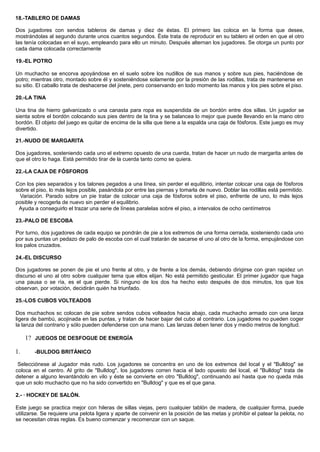 18.-TABLERO DE DAMAS
Dos jugadores con sendos tableros de damas y diez de éstas. El primero las coloca en la forma que desee,
mostrándolas al segundo durante unos cuantos segundos. Éste trata de reproducir en su tablero el orden en que el otro
las tenía colocadas en el suyo, empleando para ello un minuto. Después alternan los jugadores. Se otorga un punto por
cada dama colocada correctamente
19.-EL POTRO
Un muchacho se encorva apoyándose en el suelo sobre los nudillos de sus manos y sobre sus pies, haciéndose de
potro; mientras otro, montado sobre él y sosteniéndose solamente por la presión de las rodillas, trata de mantenerse en
su sitio. El caballo trata de deshacerse del jinete, pero conservando en todo momento las manos y los pies sobre el piso.
20.-LA TINA
Una tina de hierro galvanizado o una canasta para ropa es suspendida de un bordón entre dos sillas. Un jugador se
sienta sobre el bordón colocando sus pies dentro de la tina y se balancea lo mejor que puede llevando en la mano otro
bordón. El objeto del juego es quitar de encima de la silla que tiene a la espalda una caja de fósforos. Este juego es muy
divertido.
21.-NUDO DE MARGARITA
Dos jugadores, sosteniendo cada uno el extremo opuesto de una cuerda, tratan de hacer un nudo de margarita antes de
que el otro lo haga. Está permitido tirar de la cuerda tanto como se quiera.
22.-LA CAJA DE FÓSFOROS
Con los pies separados y los talones pegados a una línea, sin perder el equilibrio, intentar colocar una caja de fósforos
sobre el piso, lo más lejos posible, pasándola por entre las piernas y tomarla de nuevo. Doblar las rodillas está permitido.
Variación. Parado sobre un pie tratar de colocar una caja de fósforos sobre el piso, enfrente de uno, lo más lejos
posible y recogerla de nuevo sin perder el equilibrio.
Ayuda a conseguirlo el trazar una serie de líneas paralelas sobre el piso, a intervalos de ocho centímetros
23.-PALO DE ESCOBA
Por turno, dos jugadores de cada equipo se pondrán de pie a los extremos de una forma cerrada, sosteniendo cada uno
por sus puntas un pedazo de palo de escoba con el cual tratarán de sacarse el uno al otro de la forma, empujándose con
los palos cruzados.
24.-EL DISCURSO
Dos jugadores se ponen de pie el uno frente al otro, y de frente a los demás, debiendo dirigirse con gran rapidez un
discurso el uno al otro sobre cualquier tema que ellos elijan. No está permitido gesticular. El primer jugador que haga
una pausa o se ría, es el que pierde. Si ninguno de los dos ha hecho esto después de dos minutos, los que los
observan, por votación, decidirán quién ha triunfado.
25.-LOS CUBOS VOLTEADOS
Dos muchachos sc colocan de pie sobre sendos cubos volteados hacia abajo, cada muchacho armado con una lanza
ligera de bambú, acojinada en las puntas, y tratan de hacer bajar del cubo al contrario. Los jugadores no pueden coger
la lanza del contrario y sólo pueden defenderse con una mano. Las lanzas deben tener dos y medio metros de longitud.
1? JUEGOS DE DESFOGUE DE ENERGÍA
1. -BULDOG BRITÁNICO
Selecciónese al Jugador más rudo. Los jugadores se concentra en uno de los extremos del local y el "Bulldog" se
coloca en el centro. Al grito de "Bulldog", los jugadores corren hacia el lado opuesto del local, el "Bulldog" trata de
detener a alguno levantándolo en vilo y éste se convierte en otro "Bulldog", continuando así hasta que no queda más
que un solo muchacho que no ha sido convertido en "Bulldog" y que es el que gana.
2.- · HOCKEY DE SALÓN.
Este juego se practica mejor con hileras de sillas viejas, pero cualquier tablón de madera, de cualquier forma, puede
utilizarse. Se requiere una pelota ligera y aparte de convenir en la posición de las metas y prohibir el patear la pelota, no
se necesitan otras reglas. Es bueno comenzar y recomenzar con un saque.
 