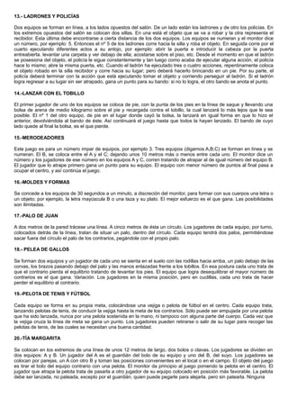 13.- LADRONES Y POLICÍAS
Dos equipos se forman en línea, a los lados opuestos del salón. De un lado están los ladrones y de otro los policías. En
los extremos opuestos del salón se colocan dos sillas. En una está el objeto que se va a robar y la otra representa el
recibidor. Esta última debe encontrarse a cierta distancia de los dos equipos. Los equipos se numeran y el monitor dice
un número, por ejemplo: 5. Entonces el nº 5 de los ladrones corre hacia la silla y roba el objeto. En seguida corre por el
cuarto ejecutando diferentes actos a su antojo, por ejemplo: abrir la puerta e introducir la cabeza por la puerta
entreabierta. levantar una carpeta y ver debajo de ella; acostarse sobre el piso, etc. Desde el momento en que el ladrón
se posesiona del objeto, el policía le sigue constantemente y tan luego como acaba de ejecutar alguna acción, el policía
hace lo mismo; abre la misma puerta, etc. Cuando el ladrón ha ejecutado tres o cuatro acciones, repentinamente coloca
el objeto robado en la silla recibidor y corre hacia su lugar; pero deberá hacerlo brincando en un pie. Por su parte, el
policía deberá terminar con la acción que está ejecutando tomar el objeto y corriendo perseguir al ladrón. Si el ladrón
logra regresar a su lugar sin ser atrapado, gana un punto para su bando: si no lo logra, el otro bando se anota el punto.
14.-LANZAR CON EL TOBILLO
El primer jugador de uno de los equipos se coloca de pie, con la punta de los pies en la línea de saque y llevando una
bolsa de arena de medio kilogramo sobre el pie y recargada contra el tobillo, la cual lanzará lo más lejos que le sea
posible. El nº 1 del otro equipo, de pie en el lugar donde cayó la bolsa, la lanzará en igual forma en que lo hizo el
anterior, devolviéndola al bando de éste. Así continuará el juego hasta que todos la hayan lanzado. El bando de cuyo
lado quede al final la bolsa, es el que pierde.
15.-MERODEADORES
Este juego es para un número impar de equipos, por ejemplo 3. Tres equipos (digamos A,B,C) se forman en línea y se
numeran. El B, se coloca entre el A y el C; dejando unos 10 metros más o menos entre cada uno. El monitor dice un
número y los jugadores de ese número en los equipos A y C, corren tratando de atrapar al de igual número del equipo B.
El jugador que lo atrape primero gana un punto para su equipo. El equipo con menor número de puntos al final pasa a
ocupar el centro, y así continúa el juego.
16.-MOLDES Y FORMAS
Se concede a los equipos de 30 segundos a un minuto, a discreción del monitor, para formar con sus cuerpos una letra o
un objeto; por ejemplo, la letra mayúscula B o una taza y su plato. El mejor esfuerzo es el que gana. Las posibilidades
son ilimitadas.
17.-PALO DE JUAN
A dos metros de la pared trácese una línea. A cinco metros de ésta un círculo. Los jugadores de cada equipo, por turno,
colocados detrás de la línea, tratan de situar un palo, dentro del círculo. Cada equipo tendrá dos palos, permitiéndose
sacar fuera del círculo el palo de los contrarios, pegándole con el propio palo.
18.- PELEA DE GALLOS
Se forman dos equipos y un jugador de cada uno se sienta en el suelo con las rodillas hacia arriba, un palo debajo de las
corvas, los brazos pasando debajo del palo y las manos enlazadas frente a los tobillos. En esa postura cada uno trata de
que el contrario pierda el equilibrio tratando de levantar los pies. El equipo que logra desequilibrar el mayor número de
contrarios es el que gana. Variación. Los jugadores en la misma posición, pero en cuclillas, cada uno trata de hacer
perder el equilibrio al contrario.
19.-PELOTA DE TENIS Y FÚTBOL
Cada equipo se forma en su propia meta, colocándose una vejiga o pelota de fútbol en el centro. Cada equipo trata,
lanzando pelotas de tenis, de conducir la vejiga hasta la meta de los contrarios. Sólo puede ser empujada por una pelota
que ha sido lanzada, nunca por una pelota sostenida en la mano, ni tampoco con alguna parte del cuerpo. Cada vez que
la vejiga cruza la línea de meta se gana un punto. Los jugadores pueden retirarse o salir de su lugar para recoger las
pelotas de tenis, de las cuales se necesitan una buena cantidad.
20.-TÍA MARGARITA
Se colocan en los extremos de una línea de unos 12 metros de largo, dos bolos o clavas. Los jugadores se dividen en
dos equipos: A y B. Un jugador del A es el guardián del bolo de su equipo y uno del B, del suyo. Los jugadores se
colocan por parejas, un A con otro B y toman las posiciones convenientes en el local o en el campo. El objeto del juego
es tirar el bolo del equipo contrario con una pelota. El monitor da principio al juego poniendo la pelota en el centro. El
jugador que atrapa la pelota trata de pasarla a otro jugador de su equipo colocado en posición más favorable. La pelota
debe ser lanzada, no pateada, excepto por el guardián, quien puede pegarle para alejarla. pero sin patearla. Ninguna
 