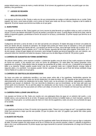 pareja deberá estar a menos de metro y medio del bolo. Si el número de jugadores lo permite, se podrá jugar con dos
pelotas y dos guardianes.
1? JUEGOS DE REUNIÓN
1. -BOLLOS COLGADOS
Los equipos se forman en fila. Frente a cada uno de sus componentes se cuelga un bollo pendiendo de un cordel. Cada
jugador, por turno, corre hacia el bollo y se lo come sin hacer para nada uso de sus manos y regresa a dar la salida al
siguiente. El primer equipo que termine sus bollos es el que gana.
2.- BUEN PERRO
Los equipos se forman en fila. Cada jugador por turno recorre la pista llevando en equilibrio sobre su nariz un terrón de
azúcar. Si se le cae deberá retroceder al punto de partida y principiar de nuevo. Cuando llegue al final de la pista, dará la
salida al siguiente jugador, poniéndose el terrón de azúcar en la boca y comiéndolo. El primer equipo que termine es el
que gana.
3.-CAMPANAS
Cuélguense del techo y cerca de éste un aro del cual penda una campana. El objeto del juego es lanzar una pelota de
tenis por dentro del aro, tocando la campana. Se otorgan tres puntos por hacer sonar la campana y cinco por hacerla
sonar pasando la pelota por dentro del aro. Los equipos se forman en línea, cerca del lugar donde van a actuar. El nº 1,
de uno de los equipos, lanza la pelota y el nº 1 de otro Equipo, aguarda del otro lado para cogerla. Entre tanto. el nº. 1
de otro equipo. ocupa el lugar dejado por el primero, para recoger la pelota que lanza el siguiente y así, por rotación, van
actuando todos los miembros de todas los equipos, hasta que una de ellas llegue al total de 150 puntos y gana.
4.-CARRERA DE GUISANTES EN FORMA GEOMÉTRICA
Se colocan tantos platos, como equipos compitan. a distancias iguales unos de otros (si hay cuatro equipos se colocan
en forma de cuadro; si los equipos son cinco en forma de pentágono). En cada plato hay tantos guisantes como
jugadores en el equipo. Cada equipo trata de recoger los guisantes de su plato, uno por uno, y colocarlos en el segundo
plato a su derecha. Ningún jugador puede tomar más de un guisante cada vez y deberá llevarlo consigo hasta el
segundo plato y no aventarlo. Los equipos pueden formar cadenas. El equipo que al final del tiempo señalado tenga
menos frijoles en su plato es el que gana.
5.-CARRERA DE OBSTÁCULOS DESAPARECIDOS
Se traza una pista con obstáculos sencillos y se hace pasar sobre ella a los jugadores, haciéndoles apreciar las
distancias a que se encuentren cada uno de los obstáculos y la clase de éstos, etc. En seguida se les vendan los ojos y
silenciosamente se retiran los obstáculos de la pista. Hecho esto, se da principio a la carrera, aplaudiendo a aquellos
jugadores que buscan el obstáculo. Una vez recorrida la distancia a que se encontraban, se les hace salir para que
tomen parte de la diversión. No se permite palpar los obstáculos con las manos o los pies. Los obstáculos deben ser
apropiados: un banco que hay que pasar por arriba o por abajo, el curso de un río trazado con tiza que hay que brincar,
etc.
6.-CARRERA PARA LLENAR UNA BOTELLA
Los equipos se forman en fila. Cada uno cuenta con una palangana llena de agua en un extremo del cuarto, y una
botella vacía y una cuchara de te en el otro. El equipo que llene primero la botella hasta un nivel marcado, usando la
cuchara, es el que gana. La cuchara pasa de mano en mano de los jugadores y cada uno pone una cucharada de agua
en la botella.
7.-SIN REÍR
Los jugadores se forman en línea. El monitor da la siguiente orden: "Hacer lo que yo haga sin reír". Los jugadores deben
imitar sus acciones lo mejor que les sea posible. El que ría pierde una vida. Un jugador que pierde tres vidas queda
fuera de juego.
8.-SILBATO DE POLICÍA
Los equipos se colocan espaciados en forma que los jugadores estén fuera del alcance de lo que se diga a cualquiera
de ellos. Al primer jugador de cada equipo se le da un nombre de una canción popular y debe ir y silbarla al siguiente y
éste a otro y así sucesivamente. El primer equipo que logre transmitir la canción correctamente a lo largo de la línea es
el que gana.
 
