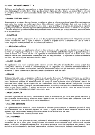 9.- CUCLILLAS SOBRE UNA BOTELLA
Colóquese una botella sobre su costado en el piso y siéntese sobre ella. pero solamente con un talón apoyado en el
piso; el otro apoyado sobre los dedos del pie que descansa en el piso. Levántese del piso una caja de fósforos colocada
de un lado y también un fósforo colocado del otro lado. Préndase el fósforo haciendo uso de la caja sin perder el
equilibrio.
10.-DAR DE COMER AL INFANTE
Los equipos se forman en filas, con los ojos vendados, se coloca al extremo opuesto del cuarto. El primer jugador de
cada equipo tiene consigo una cuchara y en ella un dulce, debiendo ir hacia el infante para darle en la boca el dulce (no
está permitido palpar). Tan pronto como alguien tiene éxito se quita la venda y da la cuchara, con otro dulce, al siguiente
jugador para que ensaye. El primer equipo que ha logrado satisfactoriamente dar de comer a su infante, es el que gana.
Variación. El jugador que ha tenido éxito se convierte en infante. Y el infante que ha sido alimentado, se coloca al final
de la fila de su equipo.
11.-GUIJARROS
Se venda los ojos a todos los jugadores. A uno se le da un guijarro del cual debe deshacerse lo más pronto que le sea
posible. pasándoselo a otro. El objeto es no tener el guijarro en su poder cuando se enciendan las luces o suene el
silbato. El guijarro deberá pasarse a otro en cuanto uno lo ha tocado.
12.- LA PELOTA Y LA SILLA
Se forman dos bandos. Los jugadores se colocan en filas, sentados en sillas separadas una de otra metro y medio y en
tal forma que ningún jugador tenga a su lado otro de su mismo bando. Cada bando designa un guardameta que se
sienta al final de cada una de las filas. Los jugadores de cada bando tratan de pegarle con la mano a una pelota
colocada sobre el piso, de manera de hacerla pasar más allá del guardameta. Los jugadores no podrán levantarse de
sus sillas y a la pelota hay que pegarle con la mano abierta
13.-SILBAR Y COMER
Dos jugadores de cada equipo se colocan en los extremos opuestos del cuarto. Uno de ellos lleva consigo un bollo duro
o una galleta y se le da el nombre de una canción popular. Tan luego como tiene totalmente en la boca el bollo o la
galleta debe ir a donde está su compañero y tratar de silbar la canción popular. que se le indicó, para que el otro la
reconozca. El primer jugador que reconozca la canción correctamente, es el que gana.
14.-MANIQUÍ
Un jugador de cada equipo se coloca de pie frente a ésta y actúa de maniquí. A cada jugador se le da una prenda de
adorno o vestido. A la voz "ya", el primer jugador corre y coloca la prenda que posee en el maniquí, en aquella forma que
piensa sea la más correcta; los demás le siguen. Se otorga un punto al primera equipo que termina. Después los
maniquíes pasan frente a todos los jugadores, los cuales emiten un voto en favor del mejor, otorgándose puntos de
acuerdo con esta votación. Finalmente los maniquíes vuelven a su puesto original, donde son desvestidos en el mismo
orden en que fueron vestidos. El equipo que primero termina se anota un punto. Luego se suman los puntos
correspondientes a las tres operaciones para saber quién gana.
15.-MÚSICA POPULAR
Uno de los jugadores sale del cuarto y los restantes se ponen de acuerdo sobre qué cosas debe ejecutar. Le llaman, y
cuando regresa. todos comienzan a tararear alguna canción popular, recio cuando está lejos de ejecutar lo que ellos
desean. y sumamente suave conforme se acerca a sus deseos.
16.-PASAR EL SOMBRERO
Los jugadores se forman en círculo. Uno de ellos toma un sombrero y lo coloca sobre la cabeza del que tiene al lado y
así sucesivamente pasa el sombrero alrededor del círculo. El jugador a quien la señal convenida sorprenda con el
sombrero en la mano o puesto, se sienta. El que permanece de pie al último es el que gana.
Variación. Se pueden usar varios sombreros a la vez.
17.-PLATO GIRASOL
Si a un plato se le hace girar sobre su arista, conforme va decreciendo la velocidad sigue girando con el revés hacia
arriba hasta que por fin queda quieto. El juego consiste en conservar girando el plato el mayor tiempo posible, dándole
golpes con la mano en momentos estratégicos. Las primeras etapas de práctica son causa de gran diversión. Debe
despejarse un buen espacio del piso donde poder practicar este juego, de preferencia sin tapete, pues el inexperto
 