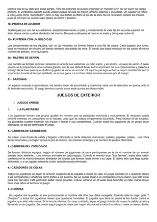 correrá tras de su plato por todas partes. Para los expertos se puede organizar un maratón a fin de ver quién se cansa
primero. El verdadero experto puede utilizar piezas de loza de mayor tamaño; jofainas y escudillas. Un jugador se refirió
a este juego como "demoledor"; pero no hay que tomar su dicho al pie de la letra. No es necesario romper los trastes,
pues al principio se pueden usar platos de peltre o plástico.
18.-PRUEBA DE AVIADOR
Sosténgase por uno de sus extremos, perpendicularmente un palo y manteniendo la vista fija en la punta superior de
éste, dense varias vueltas alrededor del mismo. Después colóquese el palo en el suelo y brínquese sobre él.
19.- PUNTERÍA CON UN SOLO OJO
Los componentes de los equipos, con un ojo vendado, se forman frente a una fila de cubos. Cada jugador, por turno,
trata de introducir en el cubo del bando contrario una pelota de tenis. El bando que logra introducir en los cubos el mayor
número de pelotas, es el que gana.
20.- RASTRO DE SERRÍN
Los bandos se forman en línea, teniendo en uno de sus extremos un cubo vacío, y en el otro, un saco de serrín. A cada
equipo se le proporciona una cuchara grande, con la que deberá llevar serrín el primero de sus componentes y pasarla a
lo largo de la línea para que el último jugador la vacíe en el cubo. El equipo que logra echar la mayor cantidad de serrín
en el cubo durante el tiempo señalado, es el que gana. La cuchara debe tornarse siempre por el mango.
21.- SARDINAS
Un jugador procede a esconderse, los demás tratan de encontrarlo y conforme cada uno le descubre se queda junto a
él, también escondido. El juego termina cuando todos están juntos en el escondite.
JUEGOS DE EXTERIOR
1? JUEGOS VARIOS
1. - ¡A PLANTARSE!
Los jugadores forman dos grupos iguales en número que se persiguen individual y mutuamente. El atrapado queda
inmóvil mientras un compañero no lo rescate, cosa que se realiza simplemente tocándolo. Para facilitar el ser tocados,
los plantados pueden extender los brazos y llamar a sus compañeros. Cuando todos los jugadores de un grupo están
plantados, se da por terminado el juego.
2.- CARRERA DE BASUREROS
Se trazan unas líneas de salida y llegada, colocando a cierta distancia manzanas, patatas, papeles, cajitas... Los niños
llevan una bolsa y recogen la basura por el camino. Se premian el tiempo y el número de piezas obtenidas.
3.- CARRERA DEL ZOOLÓGICO
Se forman distintos equipos, según el número de jugadores. A cada participantes se le da el nombre de un animal
salvaje: león, elefante... Los mismos animales en cada equipo. Cuando el monitor dice: "Los leones", todos ellos salen
corriendo en la misma dirección alrededor del círculo que forman hasta volver a su lugar. El último león que llega queda
eliminado, y si un jugador adelanta a otro, también queda eliminado.
4.- CAZADORES DE COLAS
Todos los jugadores se dejan el cinturón colgando de la espalda a modo de rabo. El juego consiste en ir quitando rabos
a los compañeros y añadirlos como trofeo a los propios. No se puede tocar a un compañero con la mano, que sólo sirve
para tirar del rabo. Está permitido saltar, hacer piruetas, incluso echarse en el suelo para defender un rabo. Gana el que
tiene más rabos al terminar el juego.
5.-CHERPAS
Un jugador tira la pelota al aire pronunciando el nombre del niño que debe recogerla. Cuando éste la coge, grita "!
Cherpas!" y todos los jugadores tienen que quedarse inmóviles. El jugador que tiene la pelota la tira fuerte contra el
jugador que está más cerca. Si le toca le elimina. En caso contrario, sigue el juego tirando de nuevo la pelota al aire y
llamando a otro jugador. Se puede seguir jugando hasta que hayan sido tocados todos los niños o hasta un tiempo límite.
 