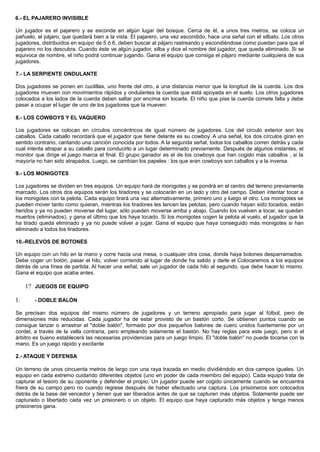 6.- EL PAJARERO INVISIBLE
Un jugador es el pajarero y se esconde en algún lugar del bosque. Cerca de él, a unos tres metros, se coloca un
pañuelo, el pájaro, que quedará bien a la vista. El pajarero, una vez escondido, hace una señal con el silbato. Los otros
jugadores, distribuidos en equipo de 5 ó 6, deben buscar al pájaro rastreando y escondiéndose como puedan para que el
pajarero no los descubra. Cuando éste ve algún jugador, silba y dice el nombre del jugador, que queda eliminado. Si se
equivoca de nombre, el niño podrá continuar jugando. Gana el equipo que consiga el pájaro mediante cualquiera de sus
jugadores.
7.- LA SERPIENTE ONDULANTE
Dos jugadores se ponen en cuclillas, uno frente del otro, a una distancia menor que la longitud de la cuerda. Los dos
jugadores mueven con movimientos rápidos y ondulantes la cuerda que está apoyada en el suelo. Los otros jugadores
colocados a los lados de la cuerda deben saltar por encima sin tocarla. El niño que pise la cuerda comete falta y debe
pasar a ocupar el lugar de uno de los jugadores que la mueven.
8.- LOS COWBOYS Y EL VAQUERO
Los jugadores se colocan en círculos concéntricos de igual número de jugadores. Los del circulo exterior son los
caballos. Cada caballo recordará que el jugador que tiene delante es su cowboy. A una señal, los dos círculos giran en
sentido contrario, cantando una canción conocida por todos. A la segunda señal, todos los caballos corren detrás y cada
cual intenta atrapar a su caballo para conducirlo a un lugar determinado previamente. Después de algunos instantes, el
monitor que dirige el juego marca el final. El grupo ganador es el de los cowboys que han cogido más caballos , si la
mayoría no han sido atrapados. Luego, se cambian los papeles : los que eran cowboys son caballos y a la inversa.
9.- LOS MONIGOTES
Los jugadores se dividen en tres equipos. Un equipo hará de monigotes y se pondrá en el centro del terreno previamente
marcado. Los otros dos equipos serán los tiradores y se colocarán en un lado y otro del campo. Deben intentar tocar a
los monigotes con la pelota. Cada equipo tirará una vez alternativamente, primero uno y luego el otro. Los monigotes se
pueden mover tanto como quieran, mientras los tiradores les lancen las pelotas, pero cuando hayan sido tocados, están
heridos y ya no pueden moverse del lugar, sólo pueden moverse arriba y abajo. Cuando los vuelven a tocar, se quedan
muertos (eliminados), y gana el último que los haya tocado. Si los monigotes cogen la pelota al vuelo, el jugador que la
ha tirado queda eliminado y ya no puede volver a jugar. Gana el equipo que haya conseguido más monigotes si han
eliminado a todos los tiradores.
10.-RELEVOS DE BOTONES
Un equipo con un hilo en la mano y corre hacia una mesa, o cualquier otra cosa, donde haya botones desparramados.
Debe coger un botón, pasar el hilo, volver corriendo al lugar de donde ha salido y darle el Colocaremos a los equipos
detrás de una línea de partida. Al hacer una señal, sale un jugador de cada hilo al segundo, que debe hacer lo mismo.
Gana el equipo que acaba antes.
1? JUEGOS DE EQUIPO
1. - DOBLE BALÓN
Se precisan dos equipos del mismo número de jugadores y un terreno apropiado para jugar al fútbol, pero de
dimensiones más reducidas. Cada jugador ha de estar provisto de un bastón corto. Se obtienen puntos cuando se
consigue lanzar o arrastrar el "doble balón", formado por dos pequeños balones de cuero unidos fuertemente por un
cordel, a través de la valla contraria, pero empleando solamente el bastón. No hay reglas para este juego, pero si el
árbitro es bueno establecerá las necesarias providencias para un juego limpio. El "doble balón" no puede tocarse con la
mano. Es un juego rápido y excitante
2.- ATAQUE Y DEFENSA
Un terreno de unos cincuenta metros de largo con una raya trazada en medio dividiéndolo en dos campos iguales. Un
equipo en cada extremo cuidando diferentes objetos (uno en poder de cada miembro del equipo). Cada equipo trata de
capturar el tesoro de su oponente y defender el propio. Un jugador puede ser cogido únicamente cuando se encuentra
friera de su campo pero no cuando regrese después de haber efectuado una captura. Los prisioneros son colocados
detrás de la base del vencedor y tienen que ser liberados antes de que se capturen más objetos. Solamente puede ser
capturado o libertado cada vez un prisionero o un objeto. El equipo que haya capturado más objetos y tenga menos
prisioneros gana.
 