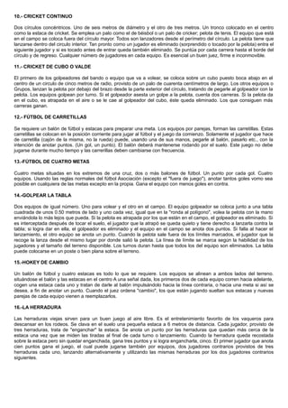 10.- CRICKET CONTINUO
Dos círculos concéntricos. Uno de seis metros de diámetro y el otro de tres metros. Un tronco colocado en el centro
como la estaca de cricket. Se emplea un palo como el de béisbol o un palo de cricker; pelota de tenis. El equipo que está
en el campo se coloca fuera del círculo mayor. Todos son lanzadores desde el perímetro del círculo. La pelota tiene que
lanzarse dentro del circulo interior. Tan pronto corno un jugador es eliminado (sorprendido o tocado por la pelota) entra el
siguiente jugador y si es tocado antes de entrar queda también eliminado. Se puntúa por cada carrera hasta el borde del
círculo y de regreso. Cualquier número de jugadores en cada equipo. Es esencial un buen juez, firme e inconmovible.
11.- CRICKET DE CUBO O VALDE
El primero de los golpeadores del bando o equipo que va a volear, se coloca sobre un cubo puesto boca abajo en el
centro de un circulo de cinco metros de radio, provisto de un palo de cuarenta centímetros de largo. Los otros equipos o
Grupos, lanzan la pelota por debajo del brazo desde la parte exterior del círculo, tratando de pegarle al golpeador con la
pelota. Los equipos golpean por turno. Si el golpeador asesta un golpe a la pelota, cuenta dos carreras. Si la pelota da
en el cubo, es atrapada en el aire o se le cae al golpeador del cubo, éste queda eliminado. Los que consiguen más
carreras ganan.
12.- FÚTBOL DE CARRETILLAS
Se requiere un balón de fútbol y estacas para preparar una meta. Los equipos por parejas, forman las carretillas. Estas
carretillas se colocan en la posición corriente para jugar al fútbol y el juego da comienzo. Solamente el jugador que hace
de carretilla (cajón de la misma, no la rueda) puede, usando una de sus manos, pegarle al balón, pasarlo etc., con la
intención de anotar puntos. (Un gol, un punto). El balón deberá mantenerse rodando por el suelo. Este juego no debe
jugarse durante mucho tiempo y las carrerillas deben cambiarse con frecuencia.
13.-FÚTBOL DE CUATRO METAS
Cuatro metas situadas en los extremos de una cruz, dos o más balones de fútbol. Un punto por cada gol. Cuatro
equipos. Usando las reglas normales del fútbol Asociación (excepto el "fuera de juego"), anotar tantos goles vomo sea
posible en cualquiera de las metas excepto en la propia. Gana el equipo con menos goles en contra.
14.-GOLPEAR LA TABLA
Dos equipos de igual número. Uno para volear y el otro en el campo. El equipo golpeador se coloca junto a una tabla
cuadrada de unos 0.50 metros de lado y uno cada vez, igual que en la "ronda al polígono", volea la pelota con la mano
enviándola lo más lejos que pueda. Si la pelota es atrapada por los que están en el campo, el golpeador es eliminado. Si
es interceptada después de tocar el suelo, el jugador que la atrapó se queda quieto y tiene derecho a lanzarla contra la
tabla; si logra dar en ella, el golpeador es eliminado y el equipo en el campo se anota dos puntos. Si falla al hacer el
lanzamiento, el otro equipo se anota un punto. Cuando la pelota sale fuera de los límites marcados, el jugador que la
recoge la lanza desde el mismo lugar por donde salió la pelota. La línea de límite se marca según la habilidad de los
jugadores y el tamaño del terreno disponible. Los turnos duran hasta que todos los del equipo son eliminados. La tabla
puede colocarse en un poste o bien plana sobre el terreno.
15.-HOKEY DE CAMBIO
Un balón de fútbol y cuatro estacas es todo lo que se requiere. Los equipos se alinean a ambos lados del terreno.
situándose el balón y las estacas en el centro A una señal dada, los primeros dos de cada equipo corren hacia adelante,
cogen una estaca cada uno y tratan de darle al balón impulsándolo hacia la línea contraria, o hacia una meta si así se
desea, a fin de anotar un punto. Cuando el juez ordena "cambio", los que están jugando sueltan sus estacas y nuevas
parejas de cada equipo vienen a reemplazarlos.
16.-LA HERRADURA
Las herraduras viejas sirven para un buen juego al aire libre. Es el entretenimiento favorito de los vaqueros para
descansar en los rodeos. Se clava en el suelo una pequeña estaca a 6 metros de distancia. Cada jugador, provisto de
tres herraduras, trata de "enganchar" la estaca. Se anota un punto por las herraduras que quedan más cerca de la
estaca una vez que se miden las tiradas al final de cada turno o lanzamiento. Cuando la herradura queda recostada
sobre la estaca pero sin quedar enganchada, gana tres puntos y si logra engancharla, cinco. El primer jugador que anota
cien puntos gana el juego, el cual puede jugarse también por equipos, dos jugadores contrarios provistos de tres
herraduras cada uno, lanzando alternativamente y utilizando las mismas herraduras por los dos jugadores contrarios
siguientes.
 
