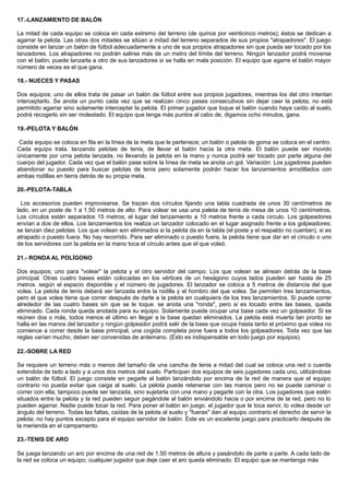 17.-LANZAMIENTO DE BALÓN
La mitad de cada equipo se coloca en cada extremo del terreno (de quince por veinticinco metros); éstos se dedican a
agarrar la pelota. Las otras dos mitades se sitúan a mitad del terreno separados de sus propios "atrapadores". El juego
consiste en lanzar un balón de fútbol adecuadamente a uno de sus propios atrapadores sin que pueda ser tocado por los
lanzadores. Los atrapadores no podrán salirse más de un metro del límite del terreno. Ningún lanzador podrá moverse
con el balón, puede lanzarla a otro de sus lanzadores si se halla en mala posición. El equipo que agarre el balón mayor
número de veces es el que gana.
18.- NUECES Y PASAS
Dos equipos; uno de ellos trata de pasar un balón de fútbol entre sus propios jugadores, mientras los del otro intentan
interceptarlo. Se anota un punto cada vez que se realizan cinco pases consecutivos sin dejar caer la pelota; no está
permitido agarrar sino solamente interceptar la pelota. El primer jugador que toque el balón cuando haya caído al suelo,
podrá recogerlo sin ser molestado. El equipo que tenga más puntos al cabo de, digamos ocho minutos, gana.
19.-PELOTA Y BALÓN
Cada equipo se coloca en fila en la línea de la meta que le pertenece; un balón o pelota de goma se coloca en el centro.
Cada equipo trata. lanzando pelotas de tenis, de llevar el balón hacia la otra meta. El balón puede ser movido
únicamente por urna pelota lanzada, no llevando la pelota en la mano y nunca podrá ser tocado por parte alguna del
cuerpo del jugador. Cada vez que el balón pase sobre la línea de meta se anota un gol. Variación: Los jugadores pueden
abandonar su puesto para buscar pelotas de tenis pero solamente podrán hacer los lanzamientos arrodillados con
ambas rodillas en tierra detrás de su propia meta.
20.-PELOTA-TABLA
Los accesorios pueden improvisarse. Se trazan dos círculos fijando una tabla cuadrada de unos 30 centímetros de
lado, en un poste de 1 a 1.50 metros de alto. Para volear se usa una paleta de tenis de mesa de unos 10 centímetros.
Los círculos están separados 15 metros; el lugar del lanzamiento a 10 metros frente a cada circulo. Los golpeadores
envían a dos de ellos. Los lanzamientos los realiza un lanzador colocado en el lugar asignado frente a los golpeadores;
se lanzan diez pelotas. Los que volean son eliminados si la pelota da en la tabla (el poste y el respaldo no cuentan), si es
atrapado o puesto fuera. No hay recorrido. Para ser eliminado o puesto fuera, la pelota tiene que dar en el círculo o uno
de los servidores con la pelota en la mano toca el círculo antes que el que voleó.
21.- RONDA AL POLÍGONO
Dos equipos; uno para "volear" la pelota y el otro servidor del campo. Los que volean se alinean detrás de la base
principal. Otras cuatro bases están colocadas en los vértices de un hexágono cuyos lados pueden ser hasta de 25
metros. según el espacio disponible y el número de jugadores. El lanzador se coloca a 5 metros de distancia del que
volea. La pelota de tenis deberá ser lanzada entre la rodilla y el hombro del que volea. Se permiten tres lanzamientos,
pero el que volea tiene que correr después de darle a la pelota en cualquiera de los tres lanzamientos. Si puede correr
alrededor de las cuatro bases sin que se le toque. se anota una "ronda", pero si es tocado entre las bases, queda
eliminado. Cada ronda queda anotada para su equipo. Solamente puede ocupar una base cada vez un golpeador. Si se
reúnen dos o más, todos menos el último en llegar a la base quedan eliminados. La pelota está muerta tan pronto se
halla en las manos del lanzador y ningún golpeador podrá salir de la base que ocupe hasta tanto el próximo que volea no
comience a correr desde la base principal, una cogida completa pone fuera a todos los golpeadores. Toda vez que las
reglas varían mucho, deben ser convenidas de antemano. (Esto es indispensable en todo juego por equipos).
22.-SOBRE LA RED
Se requiere un terreno más o menos del tamaño de una cancha de tenis a mitad del cual se coloca una red o cuerda
extendida de lado a lado y a unos dos metros del suelo. Participan dos equipos de seis jugadores cada uno, utilizándose
un balón de fútbol. El juego consiste en pegarle al balón lanzándolo por encima de la red de manera que el equipo
contrario no pueda evitar que caiga al suelo. La pelota puede retenerse con las manos pero no se puede caminar o
correr con ella; tampoco puede ser lanzada, sino sujetarla con una mano y pegarle con la otra. Los jugadores que estén
situados entre la pelota y la red pueden seguir pegándole al balón enviándolo hacia o por encima de la red, pero no lo
pueden agarrar. Nadie puede tocar la red. Para poner el balón en juego. el jugador que le toca servir, lo volea desde un
ángulo del terreno. Todas las faltas, caídas de la pelota al suelo y "fueras" dan al equipo contrario el derecho de servir la
pelota; no hay puntos excepto para el equipo servidor de balón. Éste es un excelente juego para practicarlo después de
la merienda en el campamento.
23.-TENIS DE ARO
Se juega lanzando un aro por encima de una red de 1.50 metros de altura y pasándolo de parte a parte. A cada lado de
la red se coloca un equipo; cualquier jugador que deje caer el aro queda eliminado. El equipo que se mantenga más
 