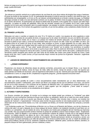 tiempo en juego es el que gana. El jugador que haga un lanzamiento fuera de los límites de terreno señalado para el
juego, queda eliminado.
24.-TÍA SALLY
Se colocan en posición vertical uno a cada extremo de una línea de unos doce metros de longitud dos varas o bastones.
El grupo se divide en dos equipos: A y B. Un participante del equipo A cuida la vara de su bando y otro del B la suya. Los
participantes son emparejados, un A con un B y se colocan convenientemente en el local o campo de juego. La finalidad
del juego consiste en darle a la vara del bando contrario con la pelota. El Arbitro inicia el juego haciendo saltar la pelota
en el centro del terreno. El participante que atrapa la pelota trata de pasarla a otro jugador de su equipo que esté mejor
colocado. La pelota no puede ser golpeada, tiene que ser lanzada, excepto por el cuidador de la vara, quien puede
pegarle con la mano para rechazarla, pero no puede patearla. Las parejas no podrán colocarse a menos de dos metros
de distancia de la vara. Si el número de jugadores lo permite, el uso de dos pelotas y dos cuidadores añade diversión al
juego.
25.-TIRANDO LA PELOTA
Márquese con yeso o cuerdas un espacio de unos 10 a 15 metros en cuadro. Los equipos de ocho jugadores a cada
lado del cuadro provistos de una pelota de tenis, el equipo que ha de volear irá entrando uno por uno dentro del cuadro,
provisto de un palo de cricket, de un mazo o un pedazo de madera de tamaño adecuado. Los servidores tienen que
lanzarle la pelota al que volea y continuar lanzándosela hasta que lo toquen con ella. Cada vez que fallen, es decir, que
la pelota entre en el cuadro sin tocar al que volea, éste consigue un punto; si logra golpearla con su palo, gana dos
puntos; si logra sacarla con el golpe fuera del cuadro por la misma parte que entró la pelota, gana tres puntos y si logra
un fuerte golpe gana cuatro. El "que volea" queda eliminado si es "tocado" por la pelota. Los servidores no pueden
penetrar en el cuadro y si lo hacen, se le anota un punto al que volea. Éste no podrá ser eliminado si es alcanzado por la
pelota, si el lanzador traspasó la marca del cuadro. Cuando la pelota cae "muerta" dentro del cuadro, cualesquiera de los
servidores puede recogerla pero tendrá que salir fuera de los limites del cuadro para poder lanzarla de nuevo. Cada
equipo sirve dos. tres o cuatro turnos y el que acumula mayor número de puntos es el ganador. Variación: Jugándose
con dos pelotas.
1? JUEGOS DE OBSERVACIÓN Y ADIESTRAMIENTO DE LOS SENTIDOS
1. - ¿DÓNDE ESPERARÍA?
Prepárense una docena de diferentes clases de plantas corrientes, procurando que no tengan flores, v. gr. hojas de
crisantemo, espigas de maleza, raíces de haya, de roble, tallos de cardos, ramas de zarzas y rosas. Se supone que
estas plantas son fáciles de reconocer, pero la experiencia demuestra no ser así. Úsense para que sean identificadas en
competencia o como un Juego de Kim, empleando la siguiente pregunta: ¿Dónde esperaría encontrar esto?.
2.-¿TIENE USTED EL CUERPO?
Se sabe que cierta pandilla de cuatro o cinco secuestradores están merodeando por un área determinada. Los
secuestradores pueden ir disfrazados, pero tienen que llevar una espiga (de las que se adhieren a la ropa), una pluma
de ave en la oreja izquierda o los cordones de los zapatos de diferente color. Los jugadores òr equipos saldrán en su
búsqueda. Los secuestradores anotarán un punto a cada jugador que les pregunta: ¿Tiene usted el cuerpo?,
probablemente ellos se reunirán en los alrededores de la Iglesia.
3.- ACTORES Y ESPECTADORES
Los Grupos compiten por parejas. Al monitor se le entrega una tarjeta postal que contiene un "incidente" que debe
maniobrar con sus muchachos mientras la Grupo rival circula a su alrededor, dentro de un radio de unos veinte metros,
tratando de observar cuál es el asunto que discute la Grupo. Pasados diez minutos más o menos, se invierten los
papeles de "actores" y "espectadores". Entonces cada monitor de grupo escribe en otra tarjeta postal lo que cree haber
observado de las instrucciones dadas a su rival. Las tarjetas son leídas y el monitor observador las computa y concede
puntos.
Los incidentes pueden ser: "Encontrándose el Monitor con su Grupo en el Desierto del Sahara, uno de los Jóvenes es
víctima del calor y la sed y después de un breve ataque de locura, debido a la insolación durante el cual hiere con un
cuchillo a un campañero, cae en estado de coma. Se prepara una manta para protegerlo del sol mientras se improvisa
una camilla. Hay que proporcionarle sombra mientras la pareja de camilleros avanza hacia el lejano oasis". "Explorando
el Amazonas, usted ha llegado a una extensa zona pantanosa cubierta de maleza a través de la cual deberá abrirse
camino. La maleza alcanza una altura de dos a tres metros, por lo que finalmente decide retroceder. !Pero se ha
perdido!, lamentablemente ha perdido el sentido de orientación. Decide permanecer donde se encuentra y enviar una
reñal al grupo principal acampado a la orilla del pantano. Para enviar la señal tendrá que izar un mástil de señales por
arriba de la maleza y lanzar un S.O.S. subiendo y bajando la bandera". (Material: palos, cuerda de cáñamo, bandera, un
pequeño bloque de hierro galvanizado, pernos o estacas y mazo).
 