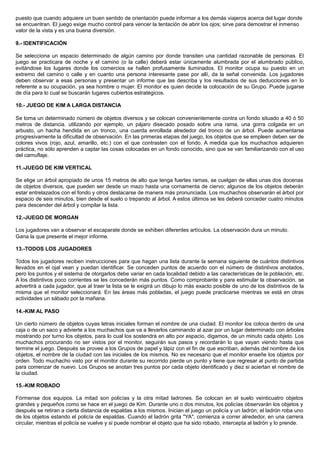 puesto que cuando adquiere un buen sentido de orientación puede informar a los demás viajeros acerca del lugar donde
se encuentran. El juego exige mucho control para vencer la tentación de abrir los ojos; sirve para demostrar el inmenso
valor de la vista y es una buena diversión.
9.- IDENTIFICACIÓN
Se selecciona un espacio determinado de algún camino por donde transiten una cantidad razonable de personas. El
juego se practicara de noche y el camino (o la calle) deberá estar únicamente alumbrada por el alumbrado público,
evitándose los lugares donde los comercios se hallen profusamente iluminados. El monitor ocupa su puesto en un
extremo del camino o calle y en cuanto una persona interesante pase por allí, da la señal convenida. Los jugadores
deben observar a esas personas y presentar un informe que las describa y los resultados de sus deducciones en lo
referente a su ocupación, ya sea hombre o mujer. El monitor es quien decide la colocación de su Grupo. Puede jugarse
de día para lo cual se buscarán lugares cubiertos estratégicos.
10.- JUEGO DE KIM A LARGA DISTANCIA
Se toma un determinado número de objetos diversos y se colocan convenientemente contra un fondo situado a 40 ó 50
metros de distancia. utilizando por ejemplo, un pájaro disecado posado sobre una rama, una gorra colgada en un
arbusto, un hacha hendida en un tronco, una cuerda enrollada alrededor del tronco de un árbol. Puede aumentarse
progresivamente la dificultad de observación. En las primeras etapas del juego, los objetos que se empleen deben ser de
colores vivos (rojo, azul, amarillo, etc.) con el que contrasten con el fondo. A medida que los muchachos adquieren
práctica, no sólo aprenden a captar las cosas colocadas en un fondo conocido, sino que se van familiarizando con el uso
del camuflaje.
11.-JUEGO DE KIM VERTICAL
Se elige un árbol apropiado de unos 15 metros de alto que tenga fuertes ramas, se cuelgan de ellas unas dos docenas
de objetos diversos, que pueden ser desde un mazo hasta una cornamenta de ciervo; algunos de los objetos deberán
estar entrelazados con el fondo y otros destacarse de manera más pronunciada. Los muchachos observarán el árbol por
espacio de seis minutos, bien desde el suelo o trepando al árbol. A estos últimos se les deberá conceder cuatro minutos
para descender del árbol y compilar la lista.
12.-JUEGO DE MORGAN
Los jugadores van a observar el escaparate donde se exhiben diferentes artículos. La observación dura un minuto.
Gana la que presente el mejor informe.
13.-TODOS LOS JUGADORES
Todos los jugadores reciben instrucciones para que hagan una lista durante la semana siguiente de cuántos distintivos
llevados en el ojal vean y puedan identificar. Se conceden puntos de acuerdo con el número de distintivos anotados,
pero los puntos y el sistema de otorgarlos debe variar en cada localidad debido a las características de la población, etc.
A los distintivos poco corrientes se les concederán más puntos. Como comprobante y para estimular la observación. se
advertirá a cada jugador, que al traer la lista se le exigirá un dibujo lo más exacto posible de uno de los distintivos de la
misma que el monitor seleccionará. En las áreas más pobladas, el juego puede practicarse mientras se está en otras
actividades un sábado por la mañana.
14.-KIM AL PASO
Un cierto número de objetos cuyas letras iniciales forman el nombre de una ciudad. El monitor los coloca dentro de una
caja o de un saco y advierte a los muchachos que va a llevarlos caminando al azar por un lugar determinado con árboles
mostrando por turno los objetos, para lo cual los sostendrá en alto por espacio, digamos, de un minuto cada objeto. Los
muchachos procurando no ser vistos por el monitor, seguirán sus pasos y recordarán lo que vayan viendo hasta que
termine el juego. Después se provee a los Grupos de papel y lápiz con el fin de que escriban, además del nombre de los
objetos, el nombre de la ciudad con las iniciales de los mismos. No es necesario que el monitor enseñe los objetos por
orden. Todo muchacho visto por el monitor durante su recorrido pierde un punto y tiene que regresar al punto de partida
para comenzar de nuevo. Los Grupos se anotan tres puntos por cada objeto identificado y diez si aciertan el nombre de
la ciudad.
15.-KIM ROBADO
Fórmense dos equipos. La mitad son policías y la otra mitad ladrones. Se colocan en el suelo veinticuatro objetos
grandes y pequeños como se hace en el juego de Kim. Durante uno o dos minutos, los policías observarán los objetos y
después se retiran a cierta distancia de espaldas a los mismos. Inician el juego un policía y un ladrón; el ladrón roba uno
de los objetos estando el policía de espaldas. Cuando el ladrón grita "YA", comienza a correr alrededor, en una carrera
circular, mientras el policía se vuelve y si puede nombrar el objeto que ha sido robado, intercepta al ladrón y lo prende.
 