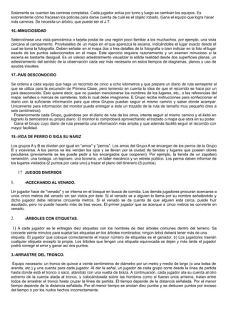 Solamente se cuentan las carreras completas. Cada jugador actúa por turno y luego se cambian los equipos. Es
sorprendente cómo fracasan los policías para darse cuenta de cuál es el objeto robado. Gana el equipo que logra hacer
más carreras. Se necesita un árbitro, que puede ser el J.T.
16.-MINUCIOSIDAD
Selecciónese una vista panorámica o tarjeta postal de una región poco familiar a los muchachos, por ejemplo, una vista
cercana al campamento. Provéaseles de un mapa en el que aparezca la escena, indicándoles el lugar exacto desde el
cual se toma la fotografia. Deben señalar en el mapa dos o tres detalles de la fotografia o bien indiciar en la foto el lugar
exacto de los puntos seleccionados en el mapa. Este ejercicio requiere razonamiento y un examen minucioso si la
escena es bastante desigual. Es un valioso adiestramiento visualizar la sólida realidad desde dos superficies planas, un
adiestramiento del sentido de la observación cada vez más necesario en estos tiempos de diagramas, planos y uso de
ayudas visuales.
17.-PAÍS DESCONOCIDO
Se ordena a cada equipo que haga un recorrido de cinco a ocho kilómetros y que prepare un diario de ruta semejante al
que se utiliza para la excursión de Primera Clase, pero teniendo en cuenta la idea de que el recorrido se hace por un
país desconocido. Esto quiere decir, que no pueden mencionarse los nombres de los lugares, etc., o las referencias del
mapa. señales o marcas de carreteras, todo lo cual debe imaginarse. E Grupo recibe instrucciones para confeccionar el
diario con la suficiente información para que otros Grupos puedan seguir el mismo camino y saber dónde acampar.
Unicamente para información del monitor puede entregar a éste un trazado de la ruta de tamaño muy pequeño (tres a
seis centímetros).
Posteriormente cada Grupo, guiándose por el diario de ruta de los otros, intenta seguir el mismo camino y el éxito en
lograrlo lo demostrará su propio diario. El monitor lo comprobará aprovechando el trazado o mapa que obra en su poder.
Gana el Grupo cuyo diario de ruta presenta una información más amplia y que además facilitó seguir el recorrido con
mayor facilidad.
18.-VIDA DE PERRO O SIGA SU NARIZ
Los grupos A y B se dividen por igual en "amos" y "perros". Los amos del Grupo A se encargan de los perros de la Grupo
B y viceversa. A los perros se les vendan los ojos y se llevan por la ciudad de tiendas y lugares que poseen olores
peculiares (previamente se les puede pedir a los encargados que cooperen). Por ejemplo, la tienda de un zapatero
remendón, una bodega. un tapicero, una licorería, un taller mecánico y un retrete público. Los perros deben informar de
los lugares visitados (2 puntos por cada uno) y trazar el plano del itinerario (5 puntos).
1? JUEGOS DIVERSOS
1. -ACECHANDO AL VENADO.
Un jugador hace de "venado" y se interna en el bosque en busca de comida. Los demás jugadores procuran acercarse a
unos cinco metros del venado sin ser vistos por éste. Si el venado ve a alguien lo llama por su nombre señalándolo y
dicho jugador debe retirarse cincuenta metros. Si el venado se da cuenta de que alguien está cerca, puede huir
asustado, pero no puede hacerlo más de tres veces. El primer jugador que se acerque a cinco metros se convierte en
venado.
2. -ÁRBOLES CON ETIQUETAS.
1) A cada jugador se le entregan diez etiquetas con los nombres de diez árboles comunes dentro del terreno. Se
concede veinte minutos para sujetar las etiquetas en los árboles nombrados; ningún árbol deberá tener más de una
etiqueta. El jugador que coloque correctamente el mayor número de etiquetas es el ganador. b) Los jugadores traerán
cualquier etiqueta excepto la propia. Los árboles que tengan una etiqueta equivocada se dejan y más tarde el jugador
podrá corregir el error y ganar así dos puntos.
3.-ARRASTRE DEL TRONCO.
Equipo necesario: un tronco de quince a veinte centímetros de diámetro por un metro y medio de largo (o una bolsa de
arenita, etc.) y una cuerda para cada jugador. Al dar la señal, un jugador de cada grupo corre desde la línea de partida
hasta donde está el tronco o saco, atándolo con una vuelta de braza. A continuación, cada jugador ata su cuerda al otro
extremo de la cuerda atada al tronco, y colocándosela sobre las hombros como si fueran unos arrieros, tratan entre
todos de arrastrar el tronco hasta cruzar la línea de partida. El tiempo depende de la distancia señalada. Por el menor
tiempo depende de la distancia señalada. Por el menor tiempo se anotan diez puntos y se deducen puntos por exceso
del tiempo o por los nudos hechos incorrectamente.
 