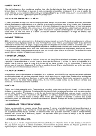 4.-ARROZ CALIENTE.
Uno de los jugadores lleva puesta una tapadera vieja y los demás tratan de darle con la pelota. Ésta tiene que ser
lanzada desde el mismo lugar en que cae al suelo, pero puede ser pasada a otro jugador. Si le pega al jugador del
casco, éste deja caer su casco inmediatamente y es reemplazado por el que lanzó la pelota, quien a su vez se convertirá
en el blanco de los demás jugadores tan pronto toque la tapadera.
5.-ATAQUE A LA BANDERA Y A LOS SACOS.
El juego consiste en recoger todos los sacos de habichuelas, arena o de otros objetos y después la bandera, terminando
el juego. Los jugadores están seguros en la mitad del terreno que les pertenece, pero si son tocados fuera de su campo
son hechos prisioneros y tienen que pasar detrás de la bandera. Los jugadores que logran llegar a la línea base opuesta
sin ser tocados, pueden libertar a los prisioneros, en cuyo caso tienen que regresar a su propia línea base cogidos de la
mano antes de volver a intervenir en el juego, o bien ir recogiendo saquitos cuando regresan, uno a la vez. En ambos
casos tienen vía libre para volver a su base. Los saquitos deberán estar colocados a lo largo del terreno y algo
separados: no deben amontonarse.
6.-ATAQUE Y DEFENSA
(2) Un terreno de unos quinientos metros de largo con una raya trazada en medio. Un bando en cada extremo cuidando
un cierto número de objetos (un objeto por cada miembro). Cada bando trata de apoderarse del tesoro de sus contrarios
y defender al mismo tiempo el propio. Un jugador puede ser atrapado únicamente cuando se encuentre fuera de su
mitad de terreno, pero no cuando está regresando después de haber capturado un objeto o ha hecho un prisionero.
Los prisioneros son llevados detrás de la base de sus capturadores y tendrán que ser libertados antes de que puedan
tomarse otros objetos. Solamente puede tomarse cada vez, un solo objeto o hacer un prisionero. Gana el bando que se
apodere de más objetos y le hagan menos prisioneros
7.-BARCOS EN LA NIEBLA.
Cada grupo con los ojos vendados es colocada en fila uno tras otro y con las manos en los hombros del que le precede
y situados a cierta distancia de su monitor, quien no llevará los oios tapados. El monitor. por medio de direcciones de la
brújula, trata de guiar su buque a través de la bocana de una bahia formada, v. gr. por dos árboles. El equipo que
primero cruce la bocana es el que gana. El monitor no usará nombres al dirigirse a su Grupo sino que tendrá que valerse
de sonidos previamente acordados o señales en clave.
8.-BLANCO DE LINTERNA
-Los jugadores se colocan alineados en un extremo de la explanada. El coordinador del juego enciende una linterna en
un punto determinado y la mantiene encendida durante treinta segundos o un minuto. Cada jugador estima la distancia a
que se encuentra encendida y se discute en el equipo cual será esa distancia. Se conceden puntos como en el tiro al
blanco. Dentro de los cinco metros, cinco puntos, de diez metros, cuatro puntos, etc. La distancia correcta será
anunciada y la linterna nuevamente encendida.
9.-BRÚJULA.
Equipo: una brújula para cada grupo. Previamente se trazará un rumbo triangular (uno por grupo). Los rumbos serán
similares en extensión y dificultades. En cada cambio de dirección habrá una pequieña estaca en la que se anotará un
número o letra en clave. A los jugadores se les dan las direcciones mediante la brújula para que puedan encontrar las
tres estacas. Al dar la señal, los muchachos salen guiándose por la brújula. Deben anotar el número o letra en clave que
encuentren en las estacas. Fíjese un tiempo límite mínimo para completar el recomdo y anótense diez puntos,
deduciendo puntos por anotaciones incorrectas de cada estaca. Añádase al tiempo dos minutos y anótense ocho puntos
y así sucesivamente
10.-BÚSQUEDA DE PRODUCTOS NATURALES.
Equipo: una exposición de hojas de plantas, flores, espigas. El número y variedad depende de las condiciones de la
localidad. Cada especie tendrá puesta una etiqueta para identificarla. Se ordena a los jugadores que traigan, provista
con su correspondiente etiqueta correcta, una especie similar a las que están expuestas. Fíjese un tiempo mínimo y
anótense diez puntos por la exactitud y rapidez. Se deducirán puntos por exceso de tiempo y por las especies
incorrectamente identificadas.
11.-BÚSQUEDA POR SEMÁFORO.
Éste es un juego de aire libre para practicarlo en un terreno definido de unos ochocientos metros de radio. Se trata de una variación
del Juego de Kim, incluyendo la práctica del semáforo, el reconocimiento de plantas, árboles. etc. Requiere igualmente cierta
organización previa por parte del monitor y deberá ser practicado como una competencia entre
 