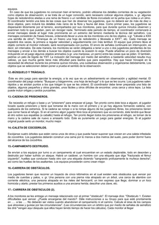 equipos.
En caso de que los jugadores no conozcan bien el terreno, podrán utilizarse los detalles corrientes de su vegetación
como objetos de observación; si se trata de un lugar conocido, será necesario colocar algunos objetos, v. gr. algunas
hojas de redodendros atadas a una rama de fresno o un ramillete de flores incrustado en la yerba que rodea a un olmo.
El coordinador tendrá una lista de las cosas que han de observar los jugadores, que no deberá ser de más de diez o
doce objetos, pero incluirá los detalles más raros de la flora y fauna del área. Como primer paso, los jugadores se
dispersarán libremente por el terreno, acompañados por sus monitores, para que durante quince minutos observen y
examinen todo lo que puedan, pero sin recoger nada. Terminado este periodo de tiempo, el coordinador comenzará a
enviar mensajes desde el lugar más prominente en un extremo del terreno mediante la técnica del semáforo. Los
mensajes consistirán de frases breves, ordenando llevar a unos de los monitores uno de los objetos, v.gr. "Llévele a XXX
una semilla de olmo"; "Arranque de un fresno una hoja de redodendro y llévesela a XXY.", etc. Cada mensaje se
expedirá dos veces, la primera a regular velocidad y seguidamnente con más lentitud. El equipo que primero lleve el
objeto correcto al monitor indicado, será recompensada con puntos. El envío de señales continuará sin interrupción, es
decir, sin intervalos. De esta manera, los monitores se verán obligados a tener a uno o dos jugadores pendientes de los
mensajes y enviar a los demás a buscar los objetos cuando la ocasión lo exija. Puede añadirse un poco de diversión
incluyendo en el juego algunos objetos aminados (v.gr. una mariposa, un perro) entre las cosas que se piden. O también,
pedirse un pelo de bigote de YXY. La inclusión del mensaje por medio del semáforo a bastante velocidad resulta muy
valioso, ya que mucha gente tiene más dificultad para leerlos que para expedirlos. Hay que hacer hincapié en la
necesidad de efectuar durante los primeros quince minutos, una cuidadosa observación y organizarse debidamente, Los
objetos que se seleccionen deben poner a prueba el sentido de la observación.
12.-BÚSQUELO Y TRÁIGALO.
Éste es otro juego para ejercitar la energía, a la vez que es un adiestramiento en observación y agilidad mental. El
coordinador del juego ordena: "Busquen y tráiganmme, una hoja de lechuga" o lo que se les ocurra. Los jugadores salen
rápidos y se anotan puntos a los que traigan lo que se les ordenó. El coordinador debe tener preparada una lista de
objetos, algunos pequeños y otros grandes, unos fáciles y otros difíciles de encontrar, unos cerca y otros lejos. La lista
puede incluir ortigas y cardos punzantes.
13.-CADENA DE PRISIONEROS.
Se necesita un refugio o base y un "prisionero" para empezar el juego. Tan pronto como éste toca a alguien, el jugador
tocado queda prisionero y tiene que tomarse de la mano con el primero y si ya hay algunos formando cadena, con
cualquiera de los extremos. Si la cadena se rompe o si la rompe alguno de los jugadores libres, los prisioneros tienen
que correr hacia el refugio. Si en el camino algún jugador libre toca al prisionero que va corriendo, éste tendrá que llevar
al otro sobre sus espaldas (a caballo) hasta el refugio. Tan pronto llegan todos los prisioneras al refugio, se toman de la
mano y la cadena sale de nuevo a arrasarlo todo. Éste es puramente un juego para gastar energías. Si el jugador
original puede serlo un monitor, mucho mejor.
14.-CALETA DE COCODRILOS.
Escójanse cuatro árboles que estén cerca unos de otros y que pueda hacer suponer que crecen en una caleta infestada
de cocodrilos. Los jugadores deberán construir una cama por lo menos a dos metros del suelo, para poder dormir fuera
del alcance de los cocodrilos.
15.-CAMPAMENTO DESTRUIDO.
Se envían a los equipos por turno a un campamento el cual encuentran en un estado deplorable, todo en desorden y
destruido por haber sufrido un ataque. Habrá un cadáver, un hombre con una etiqueta que diga "fracturado el fémur
izquierdo", huellas que conducen hasta otro con una etiqueta diciendo "sangrando profusamente la muñeca derecha",
así como las huellas de los asaltantes. Los equipos procederán como crean mejor.
16.-CARRERA DE OBSTÁCULOS.
Los jugadores tienen que recorrer un trayecto de cinco kilómetros en el cual existen seis obstáculos qué vencer por
medio de cuerdas y palos, v. gr. Una persona con una pierna rota atrapado en un árbol, una cerca de alambre con
corriente eléctrica, una persona atrapada en los rieles del ferrocarril; un tren expreso que llega; dominar a un loco
homicida y atarlo; prestar los primeros auxilios a una anciana herida; descifrar una clave, etc.
17.- CARRERA DE OBSTÁCULOS (2).
A los monitores se les entrega un mensaje relacionado con el primer "obstáculo". El mensaje dice: "Obstáculo 1. Existen
dificultades qué vencer. ¿Puede encargarse del mando?. Déle instrucciones a su Grupo para que esté prontamente
en ..... a las ..... No deberán ser vistos cuando abandonen el campamento ni el camino. Calcule el área de los campos
que atraviese y guíese por las circunstancias". (Las circunstancias son un árbitro que por medio de señales de semáforo
les dirá "vengan aqui después que ellos hayan tenido tiempo de hacer los cálculos). Cada monitor al llegar
 