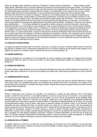 recibe un mensaje verbal, repetido una sola vez: "Obstáculo 2. Siga la senda en dirección a ..... Tenga cuidado, puede
haber espías. Obsérvelos pero no los siga. Apártese de la senda si encuentra alguna razón para hacerlo". (La razón será
un letrero o aviso que los enviará hacia un lugar conocido situado en las márgenes del rio). Mientras recorren la senda
son observados para comprobar si guardan silencio, el orden y comportamiento, etc. En caso de que no vean el aviso,
seguirán hasta el final de la senda, perderán su turno y tendrán que esperar hasta que la Grupo siguiente halla
terminado A la orilla del río un árbitro le entrega el: "Obstáculo 3. En la orilla opuesta verá un pedazo de papel que es
para uno de sus hombres. Tenga cuidado. él, únicamente, puede leerlo. El hombre que envíe deberá conservar un pie
con la media puesta, calzado y seco. El material que necesita lo podrá obtener del coordinador ". (El mensaje es para el
número 2 y no para el propio Guía de Grupo quien en tal caso tendría que abandonar a sus hombres). Un muchacho
fuerte puede saltarlo. En el pedazo de papel aparece lo siguiente escrito en Morse: "Obstáculo 4. Vaya ahora en silencio,
pero rápidamente, a .....". En el lugar señalado se encuentra un árbitro cuidando un profundo barranco, una rama de
árbol aprovechable y una cuerda para cruzar el precipicio. Para el viaje de regreso (la ruta es circular) pueden utilizarse
varios obstáculos o dos que se adapten entre sí: "Obstáculo 5. a) lectura de brújula para regresar; b) señales de humo;
c) el pabellón nacional al revés: d) gritos de auxilio de un herido". El primer grupo puede sustituir el (b) por todos los
demás. Hacer un croquis del recorrido, ocupará en el local a los primeros contingentes. Nota: Este recorrido demora de
una y media a dos horas si los árbitros y monitores demuestran comprensión y armonía. Se concederán quince minutos
de intervalo entre grupos. Los árbitros deben ser cuidadosamente preparado. Si los grupos que van delante marchan
despacio habrá que retardar a las grupos. El recorrido debe hacerse por un terreno quebrardo que permita hacerlo. No
debe e.stimularse el despliegue de gran rapidez.
18.-CAZA DE PLANTAS RARAS.
Un juego que ejercita la observación al aire libre. Se envía a un grupo a recorrer un terreno determinado en busca de
tres plantas (o árboles) raros, previamente preparadas por los monitores. Algunas de las plantas raras pueden ser un
plátano que crece en un naranjo o peral, mazorcas de maíz en una mata de fresno, etc
19.-CENSO AGRÍCOLA.
Si se ha acampado en una granja o en sus cercanías, se envía a equipos a que hagan un croquis de los campos,
señalando la clase de cultivo de cada uno de ellos. El censo puede comprender también los animales que hay en la
granja. etc.
20.-CENSO DE ÁRBOLES.
El monitor señala un área de terreno y hace una lista de los árboles que se han de encontrar dentro de su perímetro. Los
grupos salen para confeccionar un censo de los árboles que existen allí. Puede hacerse igualmente con flores, plantas,
etc.
21.-COMPARACIÓN DE HOJAS.
Hallándose los jugadores en el campo, sale el coordinador con tantos grupos de hojas de plantas diferentes (o flores)
como grupo haya. Las variedades de grupos son colocados en el suelo en una fila y se concede a los equipos cinco
minutos para que las examinen y estudien las hojas (o flores). Pasado dicho tiempo los equipos tienen que salir a buscar
las hojas o flores semejantes
22.-COMPETENCIAS.
Pídase a cada grupo que construya una horquilla y una escalera de cuerdas de diez peldaños, con la cual deberá
escalar un árbol sin tocar el tronco. La horquilla consiste en una rama a la que se ata en el extremo, una cuerda ligera.
Lo único que hay que vigilar es la construcción de la escalera, con el fin de que los pasadores de los peldaños estén
colocados hacia arriba. También el "arranque de anclajes", puede servir, para mantener a los jugadores entretenidos
durante media hora. Para esto se requiere un terreno blando o sembrado de césped alrededor de un árbol o de un poste
convenientemente situado. Al dar la señal, cada grupo va clavando estacas de madera o hierro, en la dirección de las
manecillas del reloj, alrededor del árbol, al cual las sujetan por medio de un cabo de cuerda. Una vez clavadas las
estacas (operación que no requiere prisa), todas las manos, excepto las de la grupo que las colocó, intervienen por turno
para tratar de arrancarlas, mientras el monitor observa y cuenta el tiempo. También puede resultar emocionante y
satisfactorio, colocar como anclajes. gruesas estacas clavadas en el suelo a una distancia de unos treinta metros una de
otra y sujetarlas con toda clase de aparejos. garruchas o motones y cuerdas disponibles con el fin de que se tenga que
hacer un esfuerzo parecido. Disponiendo de suficientes poleas y fuerza de tracción, puede conseguirse un magnifico
ambiente, sin correr riesgos innecesarios, aunque se deban tomar precauciones razonables.
23.-CONEJOS EN LA TRAMPA.
Un jugador atado por una mano a un árbol con una cuerda larga, es el conejo. Dos o tres jugadores, con los ojos bien
vendados, tratan de acostar y capturar al conejo lo más pronto posible. Compiten equipo contra Paequipo para ver quién
lo consigue en menos tiempo.
 