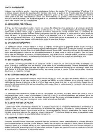 24.-CONTRABANDISTAS.
Un juego muy sencillo de acecho y caza. Los jugadores se divide en dos bandos. "A" contrabandistas; "B" policías. El A
se coloca alineado dándole las espaldas al B, mientras éste decide a quién de los A darán caza. Los B solamente
pueden tratar de cazar a un A determinado, pero los A ignoran a quién. Los del bando A tienen un tesoro, pero los B no
saben quién de los A ha sido designado Capitán para llevar el tesoro a la guarida. Ambos bandos se separan. Los A
avanzarán hacia la guardia y los B pueden registrar a sus prisioneros si logran cogerlos. Después se cambian y los A
pasan a ser policías y los B contrabandistas
25.-CORREDORES POR PAREJAS.
El Grupo que tiene que golpear acude a hacerlo por parejas. Se utiliza una pelota. apropiada, v. gr una suave pelota de
tenis, ya que para golpear se empleará la mano. El lanzador envía la pelota a uno de los dos que forman pareja. (A) Tan
pronto como la pelota está en juego, el golpeador "A" trata de efectuar una carrera. Mientras tanto, su compañero "B"
corre hacia el terreno que está entre los postes y tan pronto como los que están en el campo toman la pelota, tratan de
pegar con ella a "B" lanzándosela contra su cuerpo. Si la bola logra tocar a "B" mientras "A" no ha completado su
carrera, ambos quedan eliminados. Si "A" logra terminar la carrera antes de que la bola toque a "B", la pareja se anota
una carrera. El juego sigue de este modo usando las reglas de esta clase de juego
26.-CRICKET ININTERRUMPIDO.
Los Portillos se colocan como se indica en el dibujo. El lanzador envía la pelota al golpeador. Si éste la volea tiene que
intentar correr hacia el portillo que hay detrás y regresar. Mientras tanto, los jugadores que hay en el campo devuelven la
pelota lo más pronto posible al lanzador, quien inmediatamente comenzará a hacer lanzamientos sin importarle dónde
pueda estar el golpeador. Antes de ser eliminado solamente se le puede lanzar la pelota al golpeador pero sin correr
detrás. Una vez eliminado se presenta un nuevo golpeador, pero el lanzador no necesita esperar a que éste ocupe su
puesto. Siempre que el lanzador tenga la pelota puede lanzarla. Es preferible usar un palo y una pelota de tenis
27.- DESTRUCCIÓN DEL PUENTE.
Se escribe un mensaje por medio de un código de señales o mejor aún, se comunica por medio de señales a un
grupo. que hay un puente que va a ser destruido y que deben acudir a evitarlo siguiendo una ruta determinada. A otro
grupo se le telegrafía diciéndole que tiene que destruir el puente e indicándole también la ruta que deberá seguir. que
será distinta al de la otra. Los destructores tendrán que marcar con tiza el puente. Ambos grupos deben comenzar
descifrando su respectivo mensaje.
28.- EL COCODRILO EVADE EL BALÓN.
Los jugadores bien espaciados forman un amplio circuito. Un equipo en fila, se coloca en el centro del círculo y cada
muchacho se agarra al que tiene delante. Los jugadores que forman el círculo, disponen de un balón de fútbol con el
cual tratan de pegarle al último de la fila. Si lo logran, éste pasa al frente de la fila y el juego continúa. Cuando todo el
equipo ha sido tocado por la bola, es reemplazado por otro equipo. Gana el equipo que se ha mantenido más tiempo en
el centro del círculo.
29.-EL EVADIDO.
Los jugadores bien espaciados forman un círculo. Un jugador (el evadido) se coloca dentro del circulo y dos (o
posiblemente tres) fuera, La idea es que el evadido salga del circulo por entre dos jugadores y que vuelva a entrar por
cualquier brecha sin ser tocado por los que están fuera del circulo. Tan pronto como sea alcanzado, lo sustituye otro
jugador. El "evadido" que logra evadirse más veces sin ser atrapado, es el ganador.
30.-EL LOCO. AVISO DE LA POLICÍA
Cada equipo recibe este mensaje: "Raschidl Alí, un peligroso loco hindú, se escapó hoy del hospital de dementes de la
provincia, hace cinco minutos fue visto entrando en el terreno de juegos (o campamento). Viste solamente con un
taparrabos. No habla nuestro idioma. Puede lanzar una carcajada diabólica y descubrir su escondite. Se trata de un loco
homicida en extremo peligroso. Se ruega nos ayuden a capturarlo". Previamente alguien se queda en pantalones cortos
y hará correr de lo lindo en la oscuridad a toda el campamento.
31.-ESCONDITE ENCONTRADO.
Un monitor, designado como el primero para esconderse, tiene dos minutos más o menos para que busque un escondrijo del cual no
podrá moverse después de comenzar a contar el tiempo. Pasados los dos minutos, se dispersan los demás tratando de localizarle.
Cuando un jugador lo ha localizado "se hace el tonto" y espera una oportunidad para esconderse junto con el primero procurando no
ser visto. Hay que fijar el tiempo de duración del juego y debe ser breve. El jugador que lo encontró primero se convierte en el primero
en esconderse; a los "buscadores" se les conceden puntos.
 