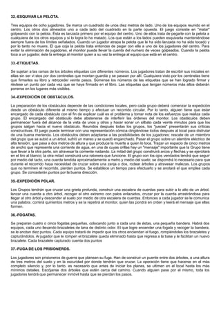 32.-ESQUIVAR LA PELOTA.
Tres equipos de ocho jugadores. Se marca un cuadrado de unos diez metros de lado. Uno de los equipos reunido en el
centro. Los otros dos alineados uno a cada lado del cuadrado en la parte opuesta. El juego consiste en "matar"
golpeando con la pelota. Ésta es lanzada primero por el equipo del centro. Uno de ellos trata de pegarle con la pelota a
cualquiera de los otros equipos y si lo logra lo ha matado. Los que están a los lados pueden esquivarla manteniéndose
siempre fuera de los límites señalados. Cuando un jugador atrapa la pelota que le ha sido lanzada no ha sido tocado y
por lo tanto no muere. El que coja la pelota trata entonces de pegar con ella a uno de los jugadores del centro. Para
evitar la eliminación de jugadores, el monitor puede llevar la cuenta del numero de veces golpeados. Cuando la pelota
toca a un jugador, éste la entrega al monitor quien a su vez la entrega al equipo que está en el centro.
33.-ETIQUETAS.
Se sujetan a las ramas de los árboles etiquetas con diferentes números. Los jugadores tratan de escribir sus iniciales en
ellas sin ser vi stos por dos centinelas que montan guardia y se pasean por allí. Cualquiera visto por los centinelas tiene
que firmarles su libro y retroceder veinte pasos. Súmense los números de las etiquetas que se han logrado firmar y
réstese un punto por cada vez que se haya firmado en el libro. Las etiquetas que tengan números más altos deberán
ponerse en los lugares más visibles.
34.-EXPEDICIÓN DE OBSTÁCULOS.
La preparación de los obstáculos depende de las condiciones locales, pero cada grupo deberá comenzar la expedición
desde un obstáculo diferente al mismo tiempo y efectuar un recorrido circular. Por lo tanto, alguien tiene que estar
encargado de cada obstáculo con el fin de explicar cuál es el problema y tomar nota de los esfuerzos que realiza cada
grupo. El encargado del obstáculo debe abstenerse de interferir las órdenes del monitor. Los obstáculos deben
permanecer fuera del alcance de la vista de unos y otros y hacer sonar un silbato cada veinte minutos para que los
grupos salgan hacia el nuevo obstáculo. Reunidos después todas los grupos, los "jueces" presentarán sus críticas
constructivas. El juego puede terminar con una representación cómica dirigiéndose todos después al local para disfrutar
de una buena merienda. Los obstáculos deben adaptarse a las posibilidades de los jugadores: rescate de un miembro
del grupo que se subió a un árbol, sufrió un mareo y se quedó enganchado. Pasar el grupo sobre un alambre eléctrico de
alta tensión, que pasa a dos metros de altura y que produce la muerte a quien lo toca. Trazar un espacio de cinco metros
de ancho que represente una corriente de agua, en una de cuyas orillas hay un "mensaje" importante que la Grupo tiene
que llevar a la otra parte, sin atravesar la corriente nadando. La mitad del grupo construirá arcos y flechas y se ejercitará
en el tiro al blanco; la otra mitad construirá una ratonera que funcione. El grupo con los ojos vendados tendrá que seguir
por medio del tacto, una cuerda tendida aproximadamente a metro y medio del suelo; se dispondrá lo necesario para que
durante el recorrido haya necesidad de cruzar sobre una zanja o dos, rodear árboles y atravesar malezas. Los grupos
que no terminen el recorrido, pierden puntos. Se establece un tiempo para efectuarlo y se anotará el que emplea cada
grupo. Se concederán puntos por la buena dirección.
35.-EXPEDICIÓN POLAR.
Los Grupos tendrán que cruzar una grieta profunda, construir una escalera de cuerdas para subir a lo alto de un árbol,
lanzar una cuerda a otro árbol, recoger el otro extremo con palos enlazados, cruzar por la cuerda arrastrándose para
llegar al otro árbol y descender al suelo por medio de otra escalera de cuerdas. Entonces a cada jugador se le comunica
una palabra. correrá quinientos metros y se la repetirá al monitor, quien las pondrá en orden y leerá el mensaje que ellas
formen.
36.-FOGATAS.
Se preparan cuatro o cinco fogatas pequeñas, colocando junto a cada una de éstas, una pequeña bandera. Habrá dos
equipos, cada uno llevando brazaletes de lana de distinto color. El que logre encender una fogata y recoger la bandera,
se le anotan diez puntos. Cada equipo tratará de impedir que los otros enciendan el fuego, rompiéndoles los brazaletes y
capturándolos. Al jugador que le rompen el brazalete queda eliminado hasta que regresa a la base y le facilitan un nuevo
brazalete. Cada brazalete capturado cuenta dos puntos
37.-FUGA DE LOS PRISIONEROS.
Los jugadores son prisioneros de guerra que planean su fuga. Han de construir un puente entre dos árboles, a una altura
de tres metros del suelo y en la oscuridad por donde tendrán que cruzar. La operación tiene que hacerse en el más
completo silencio y, por lo tanto. es necesario que antes de iniciar los planes, se ultimen en el local hasta los más
mínimos detalles. Escójanse dos árboles que estén cerca del camino. Cuando alguien pase por el mismo, toda los
jugadores tendrá que permanecer inmóvil hasta que se pierdan los pasos.
 