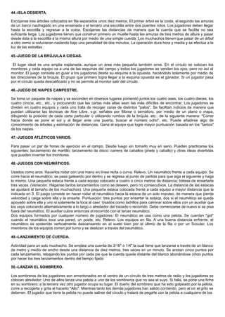 44.-ISLA DESIERTA.
Escójanse tres árboles colocados en fila separados unos diez metros. El primer árbol es la costa, el segundo las amuras
de un barco naufragado en una ensenada y el tercero una escotilla entre dos puentes rotos. Los jugadores deben llegar
hasta la escotilla y regresar a la costa. Escójanse las distancias de manera que la cuerda que se facilite no sea
suficiente larga. Los jugadores tienen que construir primero un muelle hasta las amuras de tres metros de altura y pasar
desde ésta a la escotilla a la misma altura por medio de una simple cuerda. Los muchachos tienen que pasar de un árbol
a otro como si estuvieran nadando bajo una penalidad de dos minutos. La operación dura hora y media y se efectúa a la
luz de las estrellas.
45.-JUEGO DE LA BRÚJULA A CIEGAS.
El lugar ideal es una amplia explanada, aunque un área más pequeña también sirve. En el círculo se colocan los
monitores y cada equipo va a una de las esquinas del campo y todos los jugadores se vendan los ojos, pero no así el
monitor. El juego consiste en guiar a los jugadores desde su esquina a la opuesta. haciéndolo solamente por medio de
las direcciones de la brújula. El grupo que primero logra llegar a la esquina opuesta es el ganador. Si un jugador pasa
por el círculo queda descalificado y no se permite al monitor salir del círculo.
46.-JUEGO DE NAIPES CAMPESTRE.
Se toma un paquete de naipes y se esconden en diversos lugares poniendo juntos los cuatro ases, los cuatro dieces, los
cuatro cincos, etc., etc., y procurando que las cartas más altas sean las más difíciles de encontrar. Los jugadores se
dividen en cuatro equipos y cada uno trata de recoger caras de distintos "palos". Se facilitan indicios de manera que
puedan utilizarse las técnicas de Aire Libre. v.gr. señales por Morse o semáforo, por medio de un plano o mapa,
dibujando la posición de cada carta particular o utilizando rumbos de la brújula. etc.. de la siguiente manera: "Correr
hacia donde se pone el sol y al llegar ante una puerta, buscar el número ocho", etc. Puede añadirse algo de
conocimiento de árboles y estimación de distancias. Gana el equipo que logre mayor puntuación basada en los "tantos"
de los naipes.
47.-JUEGOS ATLÉTICOS VARIOS.
Para pasar un par de horas de ejercicio en el campo. Desde luego sin tomarlo muy en serio. Pueden practicarse los
siguientes: lanzamiento de martillo; lanzamiento de disco; carrera de caballos (jinete y caballo) y otras ideas divertidas
que pueden inventar los monitores.
48.-JUEGOS CON NEUMÁTICOS.
Usados como aros. Hacerlos rodar con una mano en línea recta o curva. Relevo. Un neumático frente a cada equipo. Se
corre hacia el neumático, se pasa gateando por dentro y se regresa al punto de partida para que siga el siguiente y haga
lo mismo. Una pequeña estaca frente a cada equipo colocado a cuatro o cinco metros de distancia; trátese de ensartarla
tres veces. (Variación: Háganse tantos lanzamientos como se deseen, pero no consecutivos. La distancia de las estacas
se ajustará al tamaño de los muchachos). Una pequeña estaca colocada frente a cada equipo a mayor distancia que la
indicada en 3. El juego consiste en hacer rodar el neumático hacia la estaca de un solo impulso, de manera que pierda
velocidad y caiga sobre ella y la ensarte. Puntuación: tres puntos por ensartar la estaca, dos si el neumático se queda
apoyado sobre ella y uno si solamente la toca al caer. Usados como ladrillos para caminar sobre ellos con un auxiliar que
los vaya colocando alternativamente a lo largo o alrededor del trazado o recorrido. Debe cornenzarse de nuevo si se pisa
fuera del neumático. El auxiliar cubre entonces el recorrido con el tercer neumático.
Dos equipos formados por cualquier número de jugadores. El neumático se usa como una pelota. Se cuentan "gol"
cuando el neumático toca una pared, un poste, etc. Relevo. Los equipos en fila. A una buena distancia enfrente, el
neumático es sostenido verticalmente descansando en el suelo bien por el último de la fila o por un Scouter. Los
miembros de los equipos corren por turno y se deslizan a través del neumático.
49.-LANZAMIENTO DE CUERDA.
Actividad para un solo muchacho. Se emplea una cuerda de 3/16" o 1/4" la cual tiene que lanzarse a través de un blanco
de metro y medio de ancho desde una distancia de diez metros, tres veces en un minuto. Se anotan cinco puntos por
cada lanzamiento, rebajando los puntos por cada pie que la cuerda quede distante del blanco abonándose cinco puntos
por hacer los tres lanzamientos dentro del tiempo fijado
50.-LANZAR EL SOMBRERO.
Los sombreros de los jugadores son amontonados en el centro de un círculo de tres metros de radio y los jugadores se
colocan alrededor. Uno de ellos lanza una pelota a uno de los sombreros que no sea el suyo. Si falla, se pone una ficha
en su sombrero; a la tercera vez otro jugador ocupa su lugar. El dueño del sombrero que ha sido golpeado por la pelota,
corre a recogerla y grita al hacerlo "Alto". Mientras tanto los demás jugadores han salido corriendo, pero al oír el grito se
detienen. El jugador que tiene la pelota no puede salirse del círculo y tratará de pegarle con la pelota a cualquiera de los
 