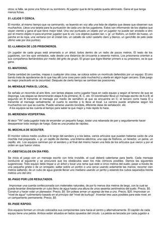 otros; si falla. se pone una ficha en su sombrero. Al jugador que le dé la pelota queda eliminado. Gana el que tenga
menos fichas.
51.-LEJOS Y CERCA.
El monitor, al mismo tiempo que va caminando, va leyendo en voz alta una lista de objetos que desea que observen sus
muchachos. Lleva una tarjeta para la puntuación de cada uno de los jugadores. Estos van informando de los objetos que
vayan viendo y gana el que tiene mejor total. Una vez puntuado un objeto por un jugador no puede ser anotado a otro
por el mismo objeto ni para el primer jugador que lo vio. Los objetos pueden ser, v. gr. un fósforo, un botón de hueso, un
parche en la ropa, una ventana con el cristal roto, un caballo de color castaño claro y blanco, un ganchillo de pelo (este
ultimo vale por dos puntos).
52.-LLAMADA DE LOS PRISIONEROS.
Un jugador de cada grupo está amarrado a un árbol, todos dentro de un radio de pocos metros. El resto de los
jugadores, con los ojos vendados, sale desde una distancia de cincuenta a sesenta metros, Los prisioneros orientan a
sus compañeros llamándolos por medio del grito de grupo. El grupo que logre libertar primero a su prisionero, es la que
gana.
53.-MAFEKING.
Cierta cantidad de cuerdas, mapas o cualquier otra cosa, se coloca sobre un montículo defendido por un equipo. El otro
bando trata de apoderarse de lo que hay allí (una cosa para cada muchacho) y atarla en algún lugar cercano. Este juego
es mejor practicarlo en la oscuridad. Después de cierto tiempo se cambian las posiciones.
54.-MENSAJE PARA EL LOCAL.
Se señala un recorrido al aire libre, con tantas etapas como jugador haya en cada equipo y según el terreno de que se
disponga. Las etapas se denominarán etapa A (la primera), B, C, etc. El coordinador lleva un mensaje escrito de A a B; el
segundo en B transmite el mensaje por medio de semáforo al que se encuentra en C; el tercero corre hasta D y
transmite el mensaje verbalmente; el cuarto lo escribe y lo lleva al local. La carrera puede ampliarse según los
muchachos con que se cuenta. Puede variarse usando bicicleta, diferente clase de señalación. etc
A los equipos se les cuenta el tiempo para saber la que mejor y más rápido lo hace.
55.-MERIENDA VESPERTINA.
Al decir "YA" cada jugador trata de encender un pequeño fuego, tostar una rebanada de pan y seguidamente hacer
desaparecer toda vestigio de fuego. Ésta es una prueba de rapidez.
56.-MOCHILA DE SCOUTER.
El monitor coloca medio ocultos a lo largo del sendero y a los lados, varios artículos que pueden haberse caído de una
mochila mal preparada, v. gr. un cepillo de dientes, una linterna eléctrica, una caja de fósforos, un tenedor, un peine, un
cepillo. etc. Los equipos caminan por el sendero y al final del mismo hacen una lista de los artículos que vieron y por el
orden en que fueron vistos.
57.-OBSTÁCULOS EN DÍA FRÍO.
Se inicia el juego con un mensaje escrito con tinta invisible, el cual deberá calentarse para leerlo. Cada mensaje
conducirá al siguiente y se procurará que los obstáculos sean los más cómicos posibles. Damos las siguientes
sugerencias: Todo equipo debe trepar a un árbol y tocar una rama que esté a cinco metros del suelo; pasar a través de
una pequeña grieta o de un enrejado; saltar sobre un portón o una cerca usando solamente las manos; recorrer cien
metros saltando; de un cubo de agua grande llenar uno mediano usando un jarrito y estando los cubos separados treinta
metros uno del otro
58.-PAGO POR LOS RESULTADOS.
Improvisar una cuerda confeccionada con materiales naturales, de por lo menos dos metros de largo, con la cual se
pueda levantar directamente un cubo lleno de agua hasta una altura de unos sesenta centímetros del suelo. Precio, $5.
Construir y hacer volar un planeador. Precio, $5. Sin poleas armar un aparejo de tres a uno. Precio, $20. Improvisar un
"nivel de agua" rudimentario basado en el principio del "nivel de burbuja". Inventar tres usos posibles para este nivel, en
un campamento permanente. Precio, $5.
59.-PASE RÁPIDO.
Dos equipos forman un círculo colocados sus componentes cara hacia el centro y alternativamente. El capitán de cada
equipo tiene una pelota. Ambos están situados en lados opuestos del círculo. La pelota es lanzada por cada jugador a
 