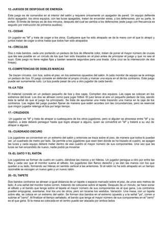 12.-JUEGOS DE DESFOGUE DE ENERGÍA
Este juego es de comandos en el interior del salón y requiere únicamente un apagador de pared. Un equipo defiende
dicho apagador, los otros equipos, con las luces apagadas, tratan de encender estas, y los defensores. por su parte, lo
evitan. El límite de tiempo es de dos minutos, después del cual se cambia a los defensores (este juego con frecuencia es
seguido por instrucción de primeros auxilios).
13.- CESAR
Un jugador es "él" y trata de coger a los otros. Cualquiera que ha sido atrapado se da la mano con el que lo atrapó y
juntos tratan de coger a otros hasta que todos han sido atrapados
14.- CÍRCULOS
Dos o más bandos, cada uno portando un pedazo de tiza de diferente color, tratan de poner el mayor número de cruces
que les sea posible en un círculo de los que han sido trazados en el piso antes de principiar el juego y que no sea el
suyo. Este juego no tiene reglas fijas y bastan sesenta segundos para una tirada. (Una cruz es la intersección de dos
líneas).
15.-COMPETENCIAS DE DOBLES MARCAS
Se trazan círculos, con tiza, sobre el piso, en los extremos opuestos del salón. A cada monitor de equipo se le entrega
un pedazo de tiza. El juego consiste en defender el propio círculo y marcar una equis en el de los contrarios. Este juego
puede ser sumamente rudo. La tiza puede pasar de uno a otro jugador de cada bando.
16.-LA TIZA
El material consiste en un pedazo pequeño de tiza y dos cajas. Compiten dos equipos. Las cajas se colocan en los
extremos del local. Los dos se alinean como para jugar fútbol. El juez lanza al aire un pequeño pedazo de tiza, siendo
ésta la señal de que el juego ha principiado. Se trata de apuntarse una meta trazando una marca en la caja de los
contrarios. Las reglas del juego pueden fijarse de manera que estén acordes con las circunstancias, pero es esencial
que ningún jugador retenga el tiza por largo tiempo.
17.- CRUZADOS
Un jugador es "él" y trata de atrapar a cualesquiera de los otros jugadores, pero si alguien se atraviesa entre "él" y su
objetivo, a éste deberá perseguir hasta que logre atrapar a alguno, quien se convertirá en "él" y tratará a su vez de
atrapar a alguien.
18.- CUADRADO OSCURO
Los jugadores se concentran en un extremo del salón y entonces se traza sobre el piso, de manera que todos lo puedan
ver, un cuadrado de metro por lado. Se permite a los jugadores que vean bien donde se ha trazado el cuadro, se apagan
las luces y cada equipo deberá meter dentro de ese cuadro el mayor número de sus componentes. Una vez que las
luces se han encendido de nuevo, nadie podrá ya moverse
19.-EL GATO Y EL RATÓN
Los jugadores se forman de cuatro en cuatro, dándose las manos y en hileras. Un jugador persigue a otro por entre las
filas y cada vez que el monitor suena el silbato, los jugadores dan flanco derecho y se dan las manos con los que
quedan a su lado, formando así hileras en sentido vertical a las anteriores. Si el ratón no ha sido atrapado en un tiempo
razonable se escogen un nuevo gato y un nuevo ratón.
20.- EL TAPETE
Dos bandos contrarios se alinean a igual distancia de un tapete o espacio marcado sobre el piso, de unos seis metros de
lado. A una señal del monitor todos corren, tratando de colocarse sobre el tapete. Después de un minuto, se hace sonar
el silbato y el bando que tenga sobre el tapete el mayor número de sus componentes es el que gana, Los contrarios
pueden empujarse, aventarse, tirar los uno de otros, pero sin tocarse los vestidos. Variación. Una mesa, con un tapete
sobre ella, se coloca en un extremo del salón. Se forman dos bandos en el extremo opuesto y a la señal "ya", corren a
subirse al "cerro". Al finalizar el tiempo señalado, el bando que tenga el mayor número de sus componentes en el "cerro"
es el que gana. Si la mesa es colocada en el centro puede ser atacada por ambos lados
 