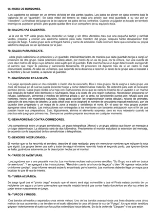 68.-ROBO DE BORDONES.
Los jugadores se colocan en un terreno dividido en dos partes iguales. Los palos se ponen en cada extremo bajo la
vigilancia de un "guardián". En cada mitad del terreno se traza una prisión que está guardada a su vez por un
"carcelero". La finalidad del juego es la de capturar los palos de los contrarios. Cuando un jugador es tocado en territorio
enemigo es puesto en prisión, pero puede quedar libre si un compañero de su equipo lo toca.
69.-SALCHICHAS CALIENTES.
A la voz de "YA" cada grupo debe encender un fuego y sin otros utensilios mas que una pequeña sartén y ramitas
verdes, preparar y cocinar una salchicha caliente para cada miembro del grupo, después harán desaparecer todo
vestigio de fuego. A cada grupo se le entregará harina y carne de embutido. Cada cocinero tiene que cocinarse su propia
salchicha después de ser aprobada por el juez.
70.-SALIDA PARA RESCATE.
Cada grupo selecciona un prisionero y un guardián. intercambiándolos de manera que cada guardián tenga a cargo un
prisionero de otra grupo. Cada prisionero estará atado, por medio de un as de guía, por la cintura, con una cuerda de
unos diez metros de largo cuyo extremo está sujeto por el guardián. Éste marcha hacia un lugar determinado escogiendo
el camino que mejor le parezca y caminando lentamente. El prisionero irá dejando tras de sí un rastro lo más
pronunciado posible. Al cabo de un tiempo, que depende de la distancia a recorrer, el resto de la grupo sale a rescatar a
su hombre y de ser posible, a capturar al guardián.
71.-SALVÁNDOSE EN LA SELVA.
Un juego apropiado para un día completo o medio día de excursión, Dos o más grupos. Se le asigna a cada grupo una
zona de bosque en el cual se pueda encender fuego y cortar determinadas malezas. Se obtendrá para esto el necesario
permiso previo. Cada grupo recibe una hoja con instrucciones en la que se narra la historia de un aviador o un marino
que después de haber sido derribado o naufragado, llega a la costa de una región selvática. Necesitarán prepararse un
refugio, calefacción, alimentos y medios de defensa propia y, por lo tanto, se concederán puntos por: refugio para dos
hombres, hecho con materiales naturales, fuego para cocinar (se proporcionarán varios dibujos), rastros de animales,
colección de seis hojas de árboles (a cada árbol local se le asignará el nombre de una planta tropical medicinal), pan de
cazador bien preparado y un mapa de la zona a escala y señalando el norte. En el caso de más grupos pueden
agregarse otros trabajos. Las instrucciones son entregadas a los monitores con bastante anticipación con el fin de que
puedan hacer sus preparativos. Esto, lógicamente, elimina el elemento sorpresa, pero es muy necesario cuando se
practica este juego por primera vez. Siempre se pueden preparar sorpresas en cualquier momento.
72.-SEMAFORISTAS CONTRA CORREDORES.
Una competencia entre un grupo semaforista, un grupo telegrafista (Morse) y un grupo atlético que lleven un mensaje a
un lugar determinado. La distancia será de dos kilómetros. Previamente el monitor estudiará la extensión del mensaje,
de acuerdo con la capacidad de las semaforistas o telegrafistas.
73.-SENDERO INEXPLORADO.-
El monitor que ya ha recorrido el sendero, describe el viaje realizado, pero sin mencionar nombres que indiquen la ruta
que siguió. Los grupos tienen que salir y tratar de seguir el mismo recorrido hasta el segundo punto, que ignoran dónde
se halla, guiándose solamente por la descripción hecha por el monitor.
74.-TARDE DE AVENTURAS.
Los jugadores van a una pequeña marcha. Los monitores reciben instrucciones sencillas: "Su Grupo va a salir en busca
de aventuras". Y se agregará a las instrucciones: "Rendirán cuenta a la hora de llegada" o bien "Al regresar redactarán
un informe conciso", cuyo informe versará sobre lo encontrado por el camino. Los monitores deberán llega un mapa para
localizar lo que él vea de interés.
75.-TUMBA ACUÁTICA.
Se juega igual que el "pirata ciego" excepto que el tesoro será algo comestible y que el Pirata estará provisto de un
recipiente con agua y un tarro quienquiera que resulte mojado tendrá que contar hasta doscientos en alta voz antes de
poder entrar nuevamente en juego.
76.-TURCOS Y RUSOS.
Dos bandos alineados y separados unos veinte metros. Uno de los bandos avanza hasta una línea distante unos cinco
metros de sus oponentes y se tienden en el suelo dándoles la cara. Al darse la voz de "Fuego", los que están tendidos
golpean violentamente el suelo con los puños extendidos hacia delante. Se da la orden de "Carguen" y los que están
 