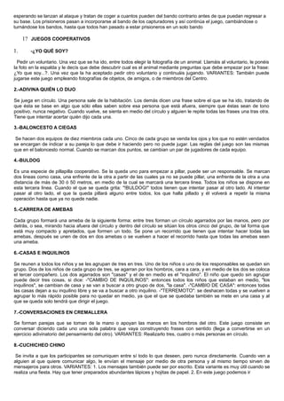 esperando se lanzan al ataque y tratan de coger a cuantos pueden del bando contrario antes de que puedan regresar a
su base. Los prisioneros pasan a incorporarse al bando de los capturadores y así continúa el juego, cambiándose o
turnándose los bandos, hasta que todos han pasado a estar prisioneros en un solo bando
1? JUEGOS COOPERATIVOS
1. -¿YO QUÉ SOY?
Pedir un voluntario. Una vez que se ha ido, entre todos elegir la fotografía de un animal. Llamáis al voluntario, le ponéis
la foto en la espalda y le decís que debe descubrir cual es el animal mediante preguntas que debe empezar por la frase:
¿Yo que soy...?. Una vez que la ha aceptado pedir otro voluntario y continuáis jugando. VARIANTES: También puede
jugarse este juego empleando fotografías de objetos, de amigos, o de miembros del Centro.
2.-ADIVINA QUIÉN LO DIJO
Se juega en círculo. Una persona sale de la habitación. Los demás dicen una frase sobre el que se ha ido, tratando de
que ésta se base en algo que sólo ellas saben sobre esa persona que está afuera, siempre que éstas sean de tono
positivo, nunca negativo. Cuando vuelve, se sienta en medio del círculo y alguien le repite todas las frases una tras otra.
Tiene que intentar acertar quién dijo cada una.
3.-BALONCESTO A CIEGAS
Se hacen dos equipos de diez miembros cada uno. Cinco de cada grupo se venda los ojos y los que no estén vendados
se encargan de indicar a su pareja lo que debe ir haciendo pero no puede jugar. Las reglas del juego son las mismas
que en el baloncesto normal. Cuando se marcan dos puntos, se cambian un par de jugadores de cada equipo.
4.-BULDOG
Es una especie de pillapilla cooperativo. Se la queda uno para empezar a pillar, puede ser un responsable. Se marcan
dos lineas como casa, una enfrente de la otra a partir de las cuales ya no se puede pillar, una enfrente de la otra a una
distancia de más de 30 ó 50 metros, en medio de la cual se marcará una tercera linea. Todos los niños se dispone en
esta tercera linea. Cuando el que se queda grita: "!BULDOG!" todos tienen que intentar pasar al otro lado. Al intentar
pasar al otro lado, el que la queda pillará alguno entre todos, los que halla pillado y él volverá a repetir la misma
operación hasta que ya no quede nadie.
5.-CARRERA DE AMEBAS
Cada grupo formará una ameba de la siguiente forma: entre tres forman un círculo agarrados por las manos, pero por
detrás, o sea, mirando hacia afuera del círculo y dentro del círculo se sitúan los otros cinco del grupo, de tal forma que
está muy compacto y apretados, que formen un todo. Se pone un recorrido que tienen que intentar hacer todas las
amebas, después se unen de dos en dos amebas o se vuelven a hacer el recorrido hasta que todas las amebas sean
una ameba.
6.-CASAS E INQUILINOS
Se reunen a todos los niños y se les agrupan de tres en tres. Uno de los niños o uno de los responsables se quedan sin
grupo. Dos de los niños de cada grupo de tres, se agarran por los hombros, cara a cara, y en medio de los dos se coloca
el tercer compañero. Los dos agarrados son "casas" y el de en medio es el "inquilino". El niño que quedo sin agrupar
puede decir tres cosas, si dice: -"CAMBIO DE INQUILINOS": entonces todos los niños que estaban en medio, "los
inquilinos", se cambian de casa y se van a buscar a otro grupo de dos, "la casa". -"CAMBIO DE CASA": entonces todas
las casas dejan a su inquilino libre y se va a buscar a otro inquilino. -"TERREMOTO": se deshacen todas y se vuelven a
agrupar lo más rápido posible para no quedar en medio, ya que el que se quedaba también se mete en una casa y al
que se queda solo tendrá que dirigir el juego.
7.-CONVERSACIONES EN CREMALLERA
Se forman parejas que se toman de la mano o apoyan las manos en los hombros del otro. Este juego consiste en
conversar diciendo cada uno una sola palabra que vaya construyendo frases con sentido (llega a convertirse en un
ejercicio adivinatorio del pensamiento del otro). VARIANTES: Realizarlo tres, cuatro o más personas en círculo.
8.-CUCHICHEO CHINO
Se invita a que los participantes se comuniquen entre sí todo lo que deseen, pero nunca directamente. Cuando ven a
alguien al que quiere comunicar algo, le envían el mensaje por medio de otra persona y al mismo tiempo sirven de
mensajeros para otros. VARIANTES: 1. Los mensajes también puede ser por escrito. Esta variante es muy útil cuando se
realiza una fiesta. Hay que tener preparados abundantes lápices y hojitas de papel. 2. En este juego podemos ir
 