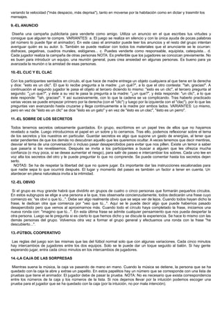 variando la velocidad ("más despacio, más deprisa"), tanto en moverse por la habitación como en dictar y trasmitir los
mensajes.
9.-EL ANUNCIO
Diseña una campaña publicitaria para venderte como amigo. Utiliza un anuncio en el que escribes tus virtudes y
consigue que alguien te compre. VARIANTES: a. El juego se realiza en silencio y con la única ayuda de pocas palabras
(el número lo puede fijar el animador). En este caso el animador puede leer los anuncios y el resto del grupo intentan
averiguar quién es su autor. b. También se puede realizar con todos los materiales que el anunciante se le ocurran:
disfraces, pegatinas, cuadros murales, eslóganes... c. Puedes venderte como responsable, equipista, catequista... d.
Cada jugador realiza la campaña de otras personas NOTA: Es preferible que los jugadores se conozcan previamente. No
es buen para introducir un equipo, una reunión general, pues crea ansiedad en algunas personas. Es bueno para ya
avanzada la reunión o la amistad de esas personas.
10.-EL CLIC Y EL CLAC
Con los participantes sentados en círculo, el que hace de madre entrega un objeto cualquiera al que tiene en la derecha
y dice: "esto es un clic". El que lo recibe pregunta a la madre: ¿un qué?", a lo que el otro contesta: "!ah, gracias!". A
continuación el segundo jugador le pasa el objeto al tercero diciendo lo mismo: "esto es un clic", el tercero pregunta al
segundo: "¿un que?", y éste a su vez le pasa la pregunta a la madre: "¿un que?", y ésta responde: "un clic", a lo que
éste responde: "!ah, gracias!". Y así sucesivamente, con lo que la cadena se va complicando. Tras haberlo practicado
varias veces se puede empezar primero por la derecha (con el "clic") y luego por la izquierda con el "clac"), por lo que las
preguntas van avanzando hasta cruzarse y llega continuamente a la madre por ambos lados. VARIANTES: Lo mismo,
pero en vez de "ésto es un clic" se dice "ésto es un gato" y en vez de "ésto es un clac", "ésto es un perro".
11.-EL SOBRE DE LOS SECRETOS
Todos tenemos secretos celosamente guardados. En grupo, escribimos en un papel tres de ellos que no hayamos
revelado a nadie. Luego introducimos el papel en un sobre y lo cerramos. Tras ello, podemos reflexionar sobre el tema
de los secretos y los nuestros en particular. Guardar secretos es algo que supone un gasto de energías, al tener que
estar pendientes de que los demás no descubran aquello que les queremos ocultar. A veces tenemos que decir mentiras,
desviar el tema de una conversación o incluso pasar desapercibidos para evitar que nos pillen. Existe un temor a saber
que pasaría si los revelásemos. Después se invita a los participantes a buscar a alguien que les ofrezca mucha
confianza (o muy poca, si se desea aumentar el riesgo), para salir de paseo e intercambiar los sobres. Cada uno lee en
voz alta los secretos del otro y le puede preguntar lo que no comprende. Se puede comentar hasta los secretos dejen
serlo.
NOTAS: Se ha de respetar la libertad del que no quiere jugar. Es importante dar las instrucciones escalonadas para
que nadie sepa lo que ocurrirá después. El lugar y momento del paseo es también un factor a tener en cuenta. Un
atardecer en plena naturaleza invita a la intimidad.
12.-EL OBVIO
Si el grupo es muy grande habrá que dividirlo en grupos de cuatro o cinco personas que formarán pequeños círculos.
En estos subgrupos se elige a una persona a la que, tras observarla concienzudamente, todos dedicarán una frase cuyo
comienzo es: "es obvi o que tú...". Debe ser algo realmente obvio que se sepa ver de lejos. Cuando todos hayan dicho la
frase, le dedican otra que comienza por "veo que tú...". Aquí se le puede decir algo que puede habernos pasado
desapercibido pero que vemos al aproximarnos más. Cuando todo el círculo haya completado la frase, iniciamos una
nueva ronda con: "imagino que tú...". En esta última frase se admite cualquier pensamiento que nos pueda despertar la
otra persona. Luego se le pregunta si es cierto lo que hemos dicho y se discute la experiencia. Se hace lo mismo con las
demás personas del grupo. Volvemos otra vez a formar el grupo general y efectuamos una ronda con la frase "he
descubierto...".
13.-FÚTBOL COOPERATIVO
Las reglas del juego son las mismas que las del fútbol normal solo que con algunas variaciones. Cada cinco minutos
hay intercambios de jugadores entre los dos equipos. Solo se le puede dar un toque seguido al balón. Si hay gente
esperando jugar, entra cada cinco minutos en los intercambios de jugadores.
14.-LA CAJA DE LAS SORPRESAS
Mientras suena la música, la caja va pasando de mano en mano. Cuando la música se detiene, la persona que se ha
quedado con la caja la abre y extrae un papelito. En estos papelitos hay un número que se corresponde con una lista de
pruebas que tiene el animador. El jugador debe de pasar la prueba. NOTA: No es necesario que exista correspondencia
entre los números de la caja y los números de la lista. Si nos dejamos llevar por la intuición podemos escoger una
prueba para el jugador que se ha quedado con la caja (por la intuición, no por mala intención).
 