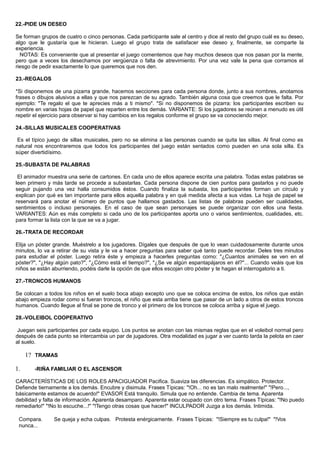 22.-PIDE UN DESEO
Se forman grupos de cuatro o cinco personas. Cada participante sale al centro y dice al resto del grupo cuál es su deseo,
algo que le gustaría que le hicieran. Luego el grupo trata de satisfacer ese deseo y, finalmente, se comparte la
experiencia.
NOTAS: Es conveniente que al presentar el juego comentemos que hay muchos deseos que nos pasan por la mente,
pero que a veces los desechamos por vergüenza o falta de atrevimiento. Por una vez vale la pena que corramos el
riesgo de pedir exactamente lo que queremos que nos den.
23.-REGALOS
*Si disponemos de una pizarra grande, hacemos secciones para cada persona donde, junto a sus nombres, anotamos
frases o dibujos alusivos a ellas y que nos parezcan de su agrado. También alguna cosa que creemos que le falta. Por
ejemplo: "Te regalo el que te aprecies más a ti mismo". *Si no disponemos de pizarra: los participantes escriben su
nombre en varias hojas de papel que reparten entre los demás. VARIANTE: Si los jugadores se reúnen a menudo es útil
repetir el ejercicio para observar si hay cambios en los regalos conforme el grupo se va conociendo mejor.
24.-SILLAS MUSICALES COOPERATIVAS
Es el típico juego de sillas musicales, pero no se elimina a las personas cuando se quita las sillas. Al final como es
natural nos encontraremos que todos los participantes del juego están sentados como pueden en una sola silla. Es
súper divertidísimo.
25.-SUBASTA DE PALABRAS
El animador muestra una serie de cartones. En cada uno de ellos aparece escrita una palabra. Todas estas palabras se
leen primero y más tarde se procede a subastarlas. Cada persona dispone de cien puntos para gastarlos y no puede
seguir pujando una vez halla consumidos éstos. Cuando finaliza la subasta, los participantes forman un círculo y
explican por qué es tan importante para ellos aquella palabra y en qué medida afecta a sus vidas. La hoja de papel se
reservará para anotar el número de puntos que hallamos gastados. Las listas de palabras pueden ser cualidades,
sentimientos o incluso personajes. En el caso de que sean personajes se puede organizar con ellos una fiesta.
VARIANTES: Aún es más completo si cada uno de los participantes aporta uno o varios sentimientos, cualidades, etc.
para formar la lista con la que se va a jugar.
26.-TRATA DE RECORDAR
Elija un póster grande. Muéstrelo a los jugadores. Dígales que después de que lo vean cuidadosamente durante unos
minutos, lo va a retirar de su vista y le va a hacer preguntas para saber qué tanto puede recordar. Deles tres minutos
para estudiar el póster. Luego retira éste y empieza a hacerles preguntas como: "¿Cuantos animales se ven en el
póster?", "¿Hay algún pato?", "¿Cómo está el tiempo?", "¿Se ve algún espantapájaros en él?"... Cuando veáis que los
niños se están aburriendo, podéis darle la opción de que ellos escojan otro póster y te hagan el interrogatorio a ti.
27.-TRONCOS HUMANOS
Se colocan a todos los niños en el suelo boca abajo excepto uno que se coloca encima de estos, los niños que están
abajo empieza rodar como si fueran troncos, el niño que esta arriba tiene que pasar de un lado a otros de estos troncos
humanos. Cuando llegue al final se pone de tronco y el primero de los troncos se coloca arriba y sigue el juego.
28.-VOLEIBOL COOPERATIVO
Juegan seis participantes por cada equipo. Los puntos se anotan con las mismas reglas que en el voleibol normal pero
después de cada punto se intercambia un par de jugadores. Otra modalidad es jugar a ver cuanto tarda la pelota en caer
al suelo.
1? TRAMAS
1. -RIÑA FAMILIAR O EL ASCENSOR
CARACTERÍSTICAS DE LOS ROLES APACIGUADOR Pacifica. Suaviza las diferencias. Es simpático. Protector.
Defiende tiernamente a los demás. Encubre y disimula. Frases Típicas: "!Oh... no es tan malo realmente!" "!Pero...,
básicamente estamos de acuerdo!" EVASOR Está tranquilo. Simula que no entiende. Cambia de tema. Aparenta
debilidad y falta de información. Aparenta desamparo. Aparenta estar ocupado con otro tema. Frases Típicas: "!No puedo
remediarlo!" "!No lo escuche...!" "!Tengo otras cosas que hacer!" INCULPADOR Juzga a los demás. Intimida.
Compara. Se queja y echa culpas. Protesta enérgicamente. Frases Típicas: "!Siempre es tu culpa!" "!Vos
nunca...
 