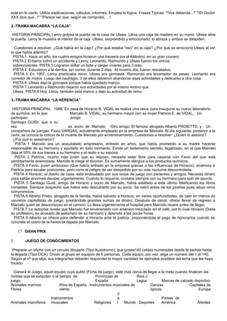 está en lo cierto. Utiliza explicaciones, cálculos, informes. Emplea la lógica. Frases Típicas: "!Vos deberías...!" "!El Doctor
XXX dice que...!" "!Parece ser que, según se comprobó, ...!
2.-TRAMA MACABRA “LA CAJA”
HISTORIA PRINCIPAL Leroy golpea la puerta de la casa de Ulises. Lleva una caja de madera en su mano. Ulises abre
la puerta. Leroy le muestra el interior de la caja. Ulises, sorprendido y emocionado, lo abraza y ambos se despiden.
Cuestiones a resolver: ¿Qué había en la caja? ¿Por qué estaba "eso" en la caja? ¿Por qué se emocionó Ulises al ver
lo que había adentro?
PISTA 1 Hace un año, los cuatro amigos hicieron una travesía por el Atlántico, en un gran crucero.
PISTA 2 El barco sufrió un accidente y Leroy, Leonardo, Raimundo y Ulises fueron los únicos
sobrevivientes. PISTA 3 Lograron soltar un bote y cargar víveres para 3 días.
PISTA 4 Estuvieron a la derriba, sin comer, durante 2 días. Al noveno día, fueron rescatados.
PISTA 5 En 1987, Leroy practicaba remo. Ulises era gimnasta. Raimundo era levantador de pesas. Leonardo era
corredor de motos. Luego del naufragio, 3 de ellos debieron abandonar esas actividades y dedicarse a otra cosa.
PISTA 6 Ulises dejó la gimnasia porque había quedado manco.
PISTA 7 Leonardo y Raimundo dejaron sus actividades por el mismo motivo que
Ulises. PISTA 8 Hoy, Leroy, también está manco y dejó su actividad de remo.
3.-TRAMA MACABRA “LA HERENCIA”
HISTORIA PRINCIPAL 1988. En casa de Horacio B. VIDAL se realiza una cena, para inaugurar su nuevo laboratorio
de química, en la que
participan:
Marcelo B. VIDAL, su hermano mayor con su mujer Patricia E. de VIDAL, Un
amigo:
Santiago GUIDI, que a su
vez es socio de Marcelo, Otro amigo: El famoso abogado Alberto PROIETTO, y Un
compañero de juergas: Favio VARGAS, actualmente empleado en la empresa de Marcelo. Al día siguiente, posterior a la
cena, se conoce la noticia de la muerte de Marcelo por envenenamiento. Cuestiones a resolver: ¿Quién lo asesinó?
¿Por qué lo asesinaron?
PISTA 1 Marcelo era un acaudalado empresario, entrado en años, que había prometido a su madre hacerse
responsable de su hermano y ayudarlo en todo momento. Existe un testamento secreto, legalizado, en el que Marcelo
deja el 50% de sus bienes a su hermano y el resto a su esposa.
PISTA 2 Patricia, mucho más joven que su esposo, necesita estar libre para casarse con Favio del que está
perdidamente enamorada. Marcelo le niega el divorcio. Es sumamente alérgica a los productos químicos.
PISTA 3 Favio, joven ambicioso (Que había entrado en la empresa gracias a las influencias de Horacio), enamora a
Patricia para escalar posiciones, pero corre el peligro de ser despedido por su vida nocturna descontrolada.
PISTA 4 Horacio, el dueño de casa, está endeudado por sus vicios de juego con parientes y amigos. Necesita dinero
para saldar enormes deudas urgentemente. Cuando lo requería, contaba siempre con su hermano para salir de apuros.
PISTA 5 Santiago Guidi, amigo de Horacio y socio de Marcelo, había estafado a éste último falsificando los libros
contables. Siempre sospechó que había sido descubierto por su socio. Se retiró antes de los postres pues adujo otros
compromisos.
PISTA 6 Alberto Prieto, abogado de la familia, había salvado a Horacio, en varias oportunidades, de caer en manos de
usureros capitalistas de juego, prestándole grandes sumas de dinero. Después de cenar, ofrece llevar de regreso a
Marcelo quien se descompuso en el camino. Lo lleva urgentemente al hospital pero Marcelo muere antes de llegar.
PISTA 7 La autopsia revela que Marcelo fue envenenado con arsénico mezclado en el café, por lo cual Horacio (Dada
su profesión), es acusado de asesinato de su hermano y detenido a las pocas horas.
PISTA 8 Alberto se ofrece para defender a Horacio ante la justicia, proponiéndole el pago de honorarios cuando se
concrete el cobro de la herencia dejada por Marcelo.
1? GRAN PRIX
1. -JUEGO DE CONOCIMIENTOS
Preparar un afiche con un circuito dibujado (Tipo Autódromo), que posee140 celdas numeradas desde la partida hasta
la llegada (Tipo OCA). Dividir al grupo en equipos de 6 personas. Cada equipo, por vez, elige un número del 1 al 140.
Según el nº que elija, sus integrantes deberán responder la mayor cantidad de ejemplos posibles del tema que les haya
tocado.
Ganará el Juego, aquel equipo cuyo autito (Ficha de juego), este más cerca de llegar a la meta cuando finalicen las
rondas que se estipulen o el tiempo de
juego.
Provincias de
España
Ríos o
Lagos Marcas de calzado deportivo
Animales marinos
Flores
Ríos de España Instrumentos musicales de
viento
Danzas
típicas
Capitales de
Europa
Animales mamíferos
Instrumentos
musicales Religiones
d
e
l Mundo Deportes
Países de
América Árboles
 