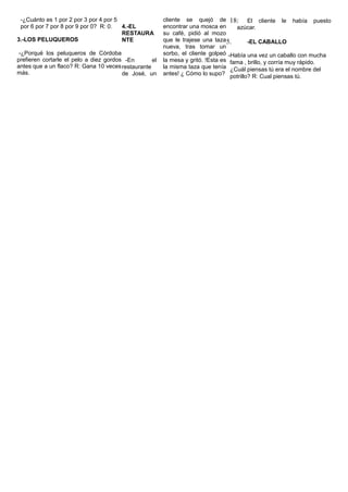 -¿Cuánto es 1 por 2 por 3 por 4 por 5
por 6 por 7 por 8 por 9 por 0? R: 0.
3.-LOS PELUQUEROS
-¿Porqué los peluqueros de Córdoba
prefieren cortarle el pelo a diez gordos
antes que a un flaco? R: Gana 10 veces
más.
4.-EL
RESTAURA
NTE
-En el
restaurante
de José, un
cliente se quejó de
encontrar una mosca en
su café, pidió al mozo
que le trajese una taza
nueva, tras tomar un
sorbo, el cliente golpeó
la mesa y gritó. !Esta es
la misma taza que tenía
antes! ¿ Cómo lo supo?
18: El cliente le había puesto
azúcar.
5. -EL CABALLO
-Había una vez un caballo con mucha
fama , brillo, y corría muy rápido.
¿Cuál piensas tú era el nombre del
potrillo? R: Cual piensas tú.
 