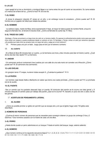 6.-LA LUZ
-Juan apagó la luz de su dormitorio y consiguió llegar a su cama antes de que el cuarto se oscureciera. Su cama estaba
a 5 metros de la llave de luz. ¿Cómo lo hizo? R: Era de día.
7.-EL ROBO
-A Jones lo atraparon robando 27 veces en un año, y sin embargo nunca lo arrestaron. ¿Cómo puede ser? R: El
hombre era un jugador de fútbol que robaba las pelotas.
8.-EL NOMBRE
-La señora López, madre de Mary, tenía exactamente 4 hijos, al mayor le había puesto de nombre Norte, al que le
seguía la llamaba Sur, al tercero lo bautizo Este. ¿Cómo se llamaba la cuarta hija. R: Mary
9.-EL TROZO DE CAÑO
-Santiago y Tomas encontraron un largo trozo de caño en un terreno baldío. Es apenas lo suficientemente amplio como para que cada
chico entre con justeza y pueda arrastrarse desde un extremo al otro. Si Santiago y Tomas, entran al caño por extremos opuestos.
¿Es posible que cada chico se arrastre todo a lo largo del caño y salga por el otro extremo?
18: Primero pasa uno por un lado , luego pasa el otro por el extremo contrario.
10. -EL CUENTO
-Si a Maria le lleva 80 minutos leer un cuento, y a la hermana una hora y diez minutos para leer el mismo cuento. ¿Cuál
de los dos lee más rápido? R: La hermana.
11.-ANDAR
-Un camionero anduvo contramano tres cuadras por una calle de una sola mano sin cometer una infracción ¿Cómo
puede ser? R: El camionero iba caminando.
12.-LAS OVEJAS
-Un granjero tenía 17 ovejas, murieron todas excepto 9. ¿Cuántas le quedaron? R: 9.
13.-LA RUEDA
-Un hombre viajó desde Salta a Bariloche sin saber que tenía una rueda pinchada. ¿Cómo puede ser? R: La pinchada
era la de auxilio.
14.-EL PUENTE
-Ves un camión que ha quedado atascado bajo un puente. Al conductor del camión se le ocurre una idea genial, y 5
minutos después el camión pasa por debajo del puente ¿Qué se le ocurrió? R: Sacarle un poco de aire a cada una de
las gomas.
1? ACERTIJOS DE PENSAMIENTO LATERAL
1. -EL GLOBO
¿Cómo es posible pinchar un globo sin permitir que se escape aire y sin que el globo haga ruido.? El globo esta
desinflado.
2.-NÚMERO DE PERSONAS
¿Cual es el menor número de personas que se necesitan para conseguir obtener un grupo de contenga 2 tíos y 2
sobrinos.? Dos hombres casados con la madre de cada uno de ellos.
3.-EL PERRO
¿Hasta donde puede un perro adentrarse en un bosque.? Hasta el centro del bosque, luego, estaría saliendo
4.-EL NÚMERO
¿Que número continua en la siguiente secuencia lógica?: 0, 1, 3, 6, 0, 5, 1, 8, 6, ? 0 + 1 = 1 1 + 2 = 3 3 + 3 = 6 6 + 4 = 0
0 + 5 = 5 5 + 6 = 1 1 + 7 = 8 8 + 8 = 6 6 + 9 = ? = 5
 