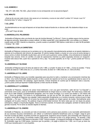 5.-EL NÚMERO 2
192, 371, 525, 606, 732, 822. ¿Que número no se corresponde con la secuencia lógica?.
6.-EL MINUTO
¿Qué se da una vez cada minuto, dos veces en un momento y nunca en cien años? La letra "m" minuto =una "m"
momento=dos "m" años = ninguna "m"
7.-EL LÁPIZ
Accidentalmente se me cayó el lapicero en la taza llena hasta el borde de un oloroso café. No obstante el lápiz no se
mojo.
¿Por qué? Cayo de lado
8.-ANDRESILLO EL PELIGROSO
Andresillo el Peligroso abre una tienda de ropa de hombre llamada "La Bicoca". Como no estaba seguro de los precios
de algunos artículos, desarrolla su propio método. Un Niké cuesta $20, unos calcetines $50, una corbata y un chaleco
cuesta cada uno $35. Usando su esquema, ¿cuanto cuesta un pantalón? $40 Aplica a cada letra un valor de $5 pantalón
= 8 letras * $5 = $40
9.-ANDRESILLO EN LA CARRETERA
Andresillo el Peligroso conducía por la carretera con su hijo pequeño imprudentemente sentado en el asiento delantero y
además sin la protección del cinturón de seguridad. El camino estaba helado y al girar en una curva el coche derrapo y
choco contra un árbol. Andresillo resulto ileso, pero al niño se le quebraron varias costillas. Una ambulancia lo traslado al
hospital mas cercano. Entro en camilla a la sala de operaciones mientras su padre esperaba nervioso en recepción.
Cuando todo estuvo listo, quien iba a operarlo lo miro y dijo: "no puedo operarle; es mi hijo." ¿Cómo puede ser? Era su
madre.
10.-ANDRESILLO Y SU EDAD
Andresillo el Peligroso tenia 20 años de edad en año 1.980, y cumplió 15 años en el 1.985. ¿ Como es posible. ? Tenia
15 años de edad en 1.985 antes de J.C. y 5 años mas tarde, es decir en 1.980 antes de J.C. tenia 20 años.
11.-ANDRESILLO Y EL LIBRO
Andresillo el Peligroso tiene una increíble capacidad para escuchar la radio y mantener una conversación mientras lee
un libro. Una noche Andresillo estaba leyendo un libro cuando de repente se fue la luz quedándose toda la casa en la
mas completa oscuridad. Sin embargo, siguió leyendo, incluso teniendo en cuenta que la habitación esta a oscuras.
¿Cómo podía continuar leyendo? Estaba leyendo un libro escrito en Braille.
12.-ANDRESILLO Y LA BEBIDA
Andresillo el Peligroso, después de varias horas bebiendo y con una gran borrachera, salió del bar "La Espuela" y
caminando como pudo, pues se tambaleaba ostensiblemente se dirigió hacia su coche negro. No había luna y todas las
luces de la calle estaban completamente apagadas, pero fue capaz de llegar a su coche que estaba a 130 metros del
bar. ¿ Cómo es posible ? El coche lo vio perfectamente, ya que era de DIA. No existe en menor atisbo de duda al
respecto. Andresillo el Peligroso era culpable. Había asesinado brutalmente a un hombre inocente y ahora el juez lo dejo
en libertad. ¿ Por que. ? Pistas: En el juicio fue encontrado culpable sin ningún genero de dudas. Normalmente seria
castigado con la pena máxima. No padecía ninguna enfermedad terminal. No tiene nada que ver con leyes de países
extranjeros, religión o triquiñuelas legales. Tenia un hermano siamés. Si hubiera sido castigado, también lo habría sido el
gemelo inocente. Por lo tanto se decidió dejarle en libertad.
13.-ANDRESILLO Y EL DINERO
Andresillo el Peligroso, es conocido por todo el vecindario como persona poco proclive a una razonable administración
de sus escasos recursos crematísticos, por utilizar un eufemismo bastante beneficioso para su imagen. Llega la gran
final del mundial de fútbol, el partido promete ser apasionante, Argentina versus España, pero Andresillo solo dispone en
su pecunio de 1.000 pesos y la entrada cuesta 2.000 pesos. Entonces le dice a su amigo Antonio: "Te apuesto 1.000
pesos a que si me das 2.000 pesos te devuelvo 3.000". Antonio acepta. ¿Conseguirá Andresillo el Peligroso ir al fútbol.?
Si. Andresillo coge los 2.000 pesos, reconoce que ha perdido, y le paga a Antonio los 1.000, con lo que ya tiene los
2.000 que necesita para ir a ver el partido.
 