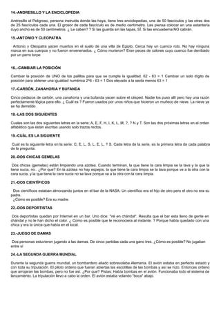 14.-ANDRESILLO Y LA ENCICLOPEDIA
Andresillo el Peligroso, persona instruida donde las haya, tiene tres enciclopedias, una de 50 fascículos y las otras dos
de 25 fascículos cada una. El grosor de cada fascículo es de medio centímetro. Las piensa colocar en una estantería
cuyo ancho es de 50 centímetros. ¿ Le caben? ? Si las guarda sin las tapas, SÍ. Si las encuaderna NO cabrán.
15.-ANTONIO Y CLEOPATRA
Antonio y Cleopatra yacen muertos en el suelo de una villa de Egipto. Cerca hay un cuenco roto. No hay ninguna
marca en sus cuerpos y no fueron envenenados. ¿ Cómo murieron? Eran peces de colores cuyo cuenco fue derribado
por un perro torpe
16..-CAMBIAR LA POSICIÓN
Cambiar la posición de UNO de los palillos para que se cumpla la igualdad. 62 - 63 = 1 Cambiar un solo dígito de
posición para obtener una igualdad numérica 2^6 - 63 = 1 Dos elevado a la sexta menos 63 = 1
17.-CARBÓN, ZANAHORIA Y BUFANDA
Cinco pedazos de carbón, una zanahoria y una bufanda yacen sobre el césped. Nadie los puso allí pero hay una razón
perfectamente lógica para ello. ¿ Cuál es ? Fueron usados por unos niños que hicieron un muñeco de nieve. La nieve ya
se ha derretido
18.-LAS DOS SIGUIENTES
Cuales son las dos siguientes letras en la serie: A, E, F, H, I, K, L, M, ?, ? N y T. Son las dos próximas letras en el orden
alfabético que están escritas usando solo trazos rectos.
19.-CUÁL ES LA SIGUIENTE
Cual es la siguiente letra en la serie: C, E, L, S, L, E, L, ? S. Cada letra de la serie, es la primera letra de cada palabra
de la pregunta.
20.-DOS CHICAS GEMELAS
Dos chicas (gemelas) están limpiando una azotea. Cuando terminan, la que tiene la cara limpia se la lava y la que la
tiene sucia, no.. ¿Por que? En la azotea no hay espejos, la que tiene la cara limpia se la lava porque ve a la otra con la
cara sucia, y la que tiene la cara sucia no se lava porque ve a la otra con la cara limpia.
21.-DOS CIENTÍFICOS
Dos científicos estaban almorzando juntos en el bar de la NASA. Un científico era el hijo de otro pero el otro no era su
padre.
¿Cómo es posible? Era su madre.
22.-DOS DEPORTISTAS
Dos deportistas quedan por Internet en un bar. Uno dice: "iré en chándal". Resulta que el bar esta lleno de gente en
chándal y no le han dicho el color. ¿ Como es posible que le reconociera al instante. ? Porque había quedado con una
chica y era la única que había en el local.
23.-JUEGO DE DAMAS
Dos personas estuvieron jugando a las damas. De cinco partidas cada una gano tres. ¿Cómo es posible? No jugaban
entre sí
24.-LA SEGUNDA GUERRA MUNDIAL
Durante la segunda guerra mundial, un bombardero aliado sobrevolaba Alemania. El avión estaba en perfecto estado y
con toda su tripulación. El piloto ordeno que fueran abiertas las escotillas de las bombas y así se hizo. Entonces ordeno
que arrojaran las bombas, pero no fue así. ¿Por que? Pistas: Había bombas en el avión. Funcionaba todo el sistema de
lanzamiento. La tripulación llevo a cabo la orden. El avión estaba volando "boca" abajo.
 