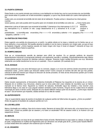 33.-PUERTA CERRADA
Estas frente a una puerta cerrada que conduce a una habitación en donde hay una luz que proviene de una bombilla,
pero donde estas no puedes ver si esta encendida o apagada. Lo que si hay donde estas son cuatro interruptores de
los
cuales solo uno enciende la bombilla del otro lado de la habitación. Puedes activar o desactivar los interruptores
cuantas
veces quieras, pero solo puedes abrir la puerta (para ver el estado de la bombilla) una sola vez. ¿ Como harás para
determinar cual es el interruptor que enciende la bombilla ? Llamemos a los interruptores: A, B, C, D
Primero
activamos
los interruptores A y C durante un rato. Luego desactivamos el C y activamos el B, lo que
nos
conduce a
cuatro
posibilidades: La bombilla esta: encendida y fría-----------> B encendida y caliente ---> A apagada y fría ------------> D
apagada y caliente -----> C
34.-PARTIDA DE PING-PONG
Estas jugando una partida de ping-pong en un jardín. La pelota rebota en la mesa y rodando por la hierba cae en un
hoyo estrecho y muy profundo. No puedes alcanzar la pelota ni con la mano y tampoco con ningún palo, ya que el hoyo
es bastante irregular. ¿Cómo lograras sacarla sin hacer ningún otro hoyo ni tocar el césped.? Llenando el hoyo con
agua, la pelota flotara hasta la superficie.
35.-ROMPECABEZAS
Este es un rompecabezas sencillo de plantear pero difícil de resolver. Es un ejemplo perfecto de situación
aparentemente irracional e incongruente teniendo una explicación sencilla y completa. Sorprendentemente este clásico
rompecabezas parece funcionar en distintas culturas y lenguas. Tenemos cuatro cerillas formando una cruz. Moviendo
solamente una cerilla transformar la cruz en un cuadrado . 4 es un cuadrado. (El cuadrado de 2)
36.-EL BOSQUE
Estas paseando por una zona del bosque que no conoces. Llegas a un cruce de caminos donde encuentras la señal
indicadora caída. ¿Cómo sabes que dirección debes tomar? Como conoces el nombre del sitio del que has partido,
colocas la señal de manera que indique la dirección de donde procedes. El resto de las direcciones quedan por lo tanto
correctamente señalizadas.
37.-LA NEVADA
Había nevado copiosamente, el famosísimo detective Andresillo el Peligroso fue requerido en la escena de un crimen.
Después de un análisis muy minucioso, observa que la única pista eran unas rodadas de neumático que se habían
marcado en la blanca nieve. Siguiendo su instinto de sabueso, Andresillo sigue las rodadas y tras recorrer unos
kilómetros llega a una casa en cuyo zaguán estaban sentados cuatro hombres, ninguno de los cuales tenía el calzado
manchado de nieve ni tenían coche. Después de una rápida reflexión dedujo quien era el asesino. ¿Cómo logro resolver
el caso?. Era el hombre que impedido, estaba sentado en su silla de ruedas.
38.-SUPERVIDENTE
Hay un supervidente capaz de acertar el resultado de cualquier partido de fútbol antes de jugarse. ¿Cómo es posible?
Antes de jugarse el resultado de cualquier partido es 0 a 0.
39.-LOS MELLIZOS
Maria y Andresillo son mellizos, hijos de la misma madre. Nacieron el mismo DIA, del mismo año, a la misma hora y en el
mismo sitio. ¿Como es posible que se casaran y no fuera un escándalo? NO se casaron entre si, lo hicieron con sus
respectivos novio/a.
40.-MERLÍN
Merlín el Mago tenia una taza de té que estaba llena hasta el borde. Manteniendo la copa sobre su cabeza, la dejo caer
al suelo, rompiéndose en multitud de fragmentos pero sin derramar una simple gota de té. ¿Cómo pudo hacerlo Merlín?
La taza estaba llena de cualquier otra sustancia que no fuese té.
41.-EL GRANERO
 