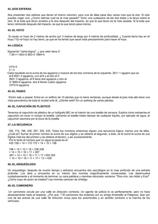 42.-DOS ESFERAS
Nos presentan dos esferas que tienen el mismo volumen, pero una de ellas pesa diez veces mas que la otra. Si solo
puedes coger una, ¿Como sabrías cual es la mas pesada? Tomo una cualquiera de las dos bolas y la lanzo sobre la
otra. Si la bola que lanzo arrastra a la otra después del impacto, es que la que lanzo es la mas pesada. Si la bola que
lanzo retrocede después del impacto, es que la que lanzo pesa menos.
43.-EL HOYO
Si cavas un hoyo de 2 metros de ancho por 3 metros de largo por 4 metros de profundidad, ¿ Cuanta tierra hay en el
hoyo.? En el hoyo no hay tierra, ya que se ha tenido que sacar toda precisamente para hacer el hoyo.
44.-LÓGICA
Siguiendo "cierta lógica", ¿ que valor tiene X
? 261=1 602=2 893=3 1884=4
2375=X
X = 0
Cada resultado es la suma de los agujeros o huecos de los tres números de la izquierda. 261= 1 agujero que es
el 6 602= 2 agujeros, uno el 6 y el otro el 0
893= 3 agujeros, el 8 tiene dos agujeros y otro el
9 1884=4 agujeros, dos 8 tienen cuatro agujeros
2375=0 agujeros
45.-EL PASEO
Simón sale a pasear. Entra en un edificio de 10 plantas que no tiene ventanas, aunque desde el piso más alto tiene una
vista panorámica de toda la ciudad ante él. ¿Dónde está? En un parking de varias plantas.
46.-EL CAPUCHÓN DE PLÁSTICO
Tenemos el capuchón de plástico de un bolígrafo BIC en el interior de una botella de cerveza. Explica cómo extraerías el
capuchón sin tocar ni romper la botella. Llenando la botella hasta rebosar de cualquier liquido, por ejemplo de agua, el
capuchón asomara por la boca de la botella.
47.-LA SECUENCIA
158, 172, 196, 236, 287, 355, 435. Todos los números anteriores siguen una secuencia lógica, menos uno de ellos.
¿Cuál es? Sumar al primer número la suma de sus dígitos y se obtiene el segundo, a éste, se le suma la suma de sus
dígitos más los del primero y se obtiene el tercero, y así sucesivamente.
Por lo tanto el número que no sigue la pauta es el
435 158 + 14 = 172 172 + 14 + 10 = 196
196 + 14 + 10 + 16 = 236 236
+ 14 + 10 + 16 + 11 = 287
287 + 14 + 10 + 16 + 11 + 17 =355 355
+ 14 + 10 + 16 + 11 + 17 + 13 = 436
48.-EL ARQUEÓLOGO
Un arqueólogo, después de mucho tiempo y esfuerzo encuentra dos sarcófagos en lo mas profundo de una extraña
pirámide. Los abre y encuentra en su interior dos momias magníficamente conservadas. Las desenvuelve
cuidadosamente y al momento de terminar, su cara palidece y mientras retrocede, exclama: "Dios mío, son Adán y Eva!".
¿Cómo supo de quien se trataba? Las momias carecían de ombligo.
49.-EL CAMIONERO
Un camionero circula por una calle en dirección contraria. Un agente de policía lo ve perfectamente, pero no hace
absolutamente nada al respecto. ¿Por que. ? El camionero iba andando con su amigo Andresillo el Peligroso. Iban por
una de las aceras de una calle de dirección única para los automóviles y en sentido contrario a la marcha de los
vehículos.
 