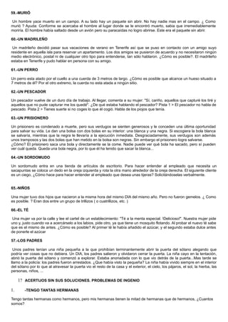 59.-MURIÓ
Un hombre yace muerto en un campo. A su lado hay un paquete sin abrir. No hay nadie mas en el campo. ¿ Como
murió ? Ayuda: Conforme se acercaba el hombre al lugar donde se le encontró muerto, sabia que irremediablemente
moriría. El hombre había saltado desde un avión pero su paracaídas no logro abrirse. Este era el paquete sin abrir.
60.-UN MADRILEÑO
Un madrileño decidió pasar sus vacaciones de verano en Tenerife así que se puso en contacto con un amigo suyo
residente en aquella isla para reservar un apartamento. Los dos amigos se pusieron de acuerdo y no necesitaron ningún
medio electrónico, postal ni de cualquier otro tipo para entenderse, tan sólo hablaron. ¿Cómo es posible?. El madrileño
estaba en Tenerife y pudo hablar en persona con su amigo.
61.-UN PERRO
Un perro esta atado por el cuello a una cuerda de 3 metros de largo. ¿Cómo es posible que alcance un hueso situado a
7 metros de él? Por el otro extremo, la cuerda no esta atada a ningún sitio.
62.-UN PESCADOR
Un pescador vuelve de un duro día de trabajo. Al llegar, comenta a su mujer: "Sí, cariño, aquellos que capturé los tiré y
aquellos que no pude capturar me los quedé". ¿De qué estaba hablando el pescador? Pista 1 > El pescador no habla de
pescado. Pista 2 > Tienes suerte si no coges lo que él cogió. Habla de los piojos que tenía.
63.-UN PRISIONERO
Un prisionero es condenado a muerte, pero sus verdugos se sienten generosos y le conceden una última oportunidad
para salvar su vida. Le dan una bolsa con dos bolas en su interior: una blanca y una negra. Si escogiera la bola blanca
se salvaría, mientras que la negra le llevaría a la ejecución inmediata. Desgraciadamente, sus verdugos son además
unos tramposos y las dos bolas que han metido en la bolsa son negras. Sin embargo el prisionero logra salvarse.
¿Cómo? El prisionero saca una bola y directamente se la come. Nadie puede ver qué bola ha sacado, pero sí pueden
ver cuál queda. Queda una bola negra, por lo que él ha tenido que sacar la blanca...
64.-UN SORDOMUDO
Un sordomudo entra en una tienda de artículos de escritorio. Para hacer entender al empleado que necesita un
sacapuntas se coloca un dedo en la oreja izquierda y rota la otra mano alrededor de la oreja derecha. El siguiente cliente
es un ciego, ¿Cómo hace para hacer entender al empleado que desea unas tijeras? Solicitándoselas verbalmente.
65.-NIÑOS
Una mujer tuvo dos hijos que nacieron a la misma hora del mismo DIA del mismo año. Pero no fueron gemelos. ¿ Como
es posible. ? Eran dos entre un grupo de trillizos ( o cuatrillizos, etc. )
66.-EL TÉ
Una mujer va por la calle y lee el cartel de un establecimiento: "Té a la menta especial. !Delicioso!". Nuestra mujer pide
uno y, justo cuando va a acercárselo a los labios, pide otro, ya que tiene un mosquito flotando. Al probar el nuevo té sabe
que es el mismo de antes. ¿Cómo es posible? Al primer té le había añadido el azúcar, y el segundo estaba dulce antes
de ponerle el azúcar
57.-LOS PADRES
Unos padres tenían una niña pequeña a la que prohibían terminantemente abrir la puerta del sótano alegando que
podría ver cosas que no debiera. Un DIA, los padres salieron y olvidaron cerrar la puerta. La niña cayo en la tentación,
abrió la puerta del sótano y comenzó a explorar. Estaba anonadada con lo que vio detrás de la puerta...Mas tarde se
llamo a la policía: los padres fueron arrestados. ¿Que había visto la pequeña? La niña había vivido siempre en el interior
del sótano por lo que al atravesar la puerta vio el resto de la casa y el exterior, el cielo, los pájaros, el sol, la hierba, las
personas, niños, ...
1? ACERTIJOS SIN SUS SOLUCIONES. PROBLEMAS DE INGENIO
1. -TENGO TANTAS HERMANAS
Tengo tantas hermanas como hermanos, pero mis hermanas tienen la mitad de hermanas que de hermanos, ¿Cuantos
somos?
 