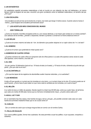2.-UN ESTADÍSTICO
Un estadístico repartió encuestas matemáticas a todo el mundo en una oblación de diez mil habitantes y al mismo
tiempo midió la longitud de sus pies. encontró una gran correlación entre la habilidad matemática y el tamaño del pie.
¿Por que?
3.-UNA ESCALERA
Una escalera se echa al mar por la borda de un barco, de modo que tenga 3 metros secos. Cuando suba la marea 2
metros, ¿Qué longitud de la escalera permanecerá seca?
1? LOS ACERTIJOS MÁS CONOCIDOS DEL MUNDO
1. -DOS TORNILLOS
-¿Como se moverán 2 tornillos encajados entre si y con roscas idénticas, si se hacen girar ambos en un mismo sentido?.
Las cabezas de los tornillos, ¿tienden a separarse, tienden a juntarse o conservan la misma distancia entre si?
2.-LAS BOLAS
-¿Cual es el numero máximo de bolas de 1 dm. de diámetro que pueden alojarse en un cajón cúbico de 1 m. de lado?
3.-EL NÚMERO
-¿Cual es el numero que quitándole la mitad queda cero?
4.-NÚMEROS DE CUATRO CIFRAS
-¿Cuantos números de cuatro cifras se componen solo de cifras pares si: a) cada cifra aparece varias veces b) cada
cifra aparece, como máximo, una sola ve?
5.-EL OSO
Un oso camina 10 kilómetros hacia el sur, 10 hacia el este (o el oeste), y 10 hacia el norte, volviendo al punto del que
partió. ¿De que color es el oso?
6.-LA ALCANTARILLA
-¿Por que las tapas de los registros de alcantarillas suelen hacerse redondas, y no cuadradas?
7.-LAS MONEDAS
A pide a B que guarde un numero par de monedas en una mano, y un numero impar en la otra. El numero puede ser el
que B quiera. ¿Como hace A para saber en que mano esta la cantidad par de monedas y en cual la impar?
8.-EL MILLÓN
A un señor le toca un millón de pesetas. Decide repartir la mitad mas 80.000 ptas. entre sus cuatro hijos, de tal forma
que cada uno reciba 20.000 ptas menos que su hermano inmediatamente mayor. ¿Cuanto cobra cada uno?
9.-AGUA, LUZ Y GAS
En un vecindario hay tres casas y tres fuentes de agua, de luz y de gas. ¿Es posible conectar cada casa con cada
fuente de suministro mediante líneas que no se crucen entre sí?
10.-CARLOS
Dar un nombre de varón que no tenga ninguna letra en común con el nombre Carlos.
11.-PALILLOS IGUALES
Con nueve palillos iguales, formar tres cuadrados. No esta permitido cruzar los palillos, ni por supuesto, romperlos o
doblarlos.
 