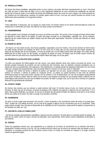 30.- MURALLA CHINA
Se trazan dos líneas paralelas, separadas entre sí cinco metros y al centro del local, representando un muro. Una línea
de meta se traza a cada lado de ellas. Uno (o más jugadores) defienden el muro mientras los asaltantes se colocan
detrás de la línea de meta. A una señal convenida los asaltantes tratan de cruzar el muro y llegar a la meta opuesta sin
ser tocados por los defensores, quienes no pueden pasar sobre el muro. Los que van siendo tocados se suman a los
defensores para ayudarles en la siguiente carrera.
31.- OXO
Para calentarse. A obscuras, con un equipo en cada rincón, el monitor coloca en el centro del local algunos cubos de
madera de un centímetro por lado. Se trata de ver quién puede encontrarlos.+
32.- PANDEMONIUM
A cada jugador se le entrega una tarjeta en la que va escrita una orden. Tan pronto como el juego principia todos tratan
de ejecutar la orden dada en la tarjeta. El éxito del juego consiste en la originalidad, variedad, etc. de las órdenes,
algunas de las cuales tienen por objeto impedir que las otras sean ejecutadas. Variación. Escribir las órdenes en clave
muy sencilla.
33.-PASAR EL RETO
Se trazan con tiza sobre el piso, dos líneas paralelas, separadas unos tres metros. Uno de los bandos se forma fuera
de estas líneas armado con pelotas de tenis. El otro corre de un lado para el otro entre las dos líneas tratando de
esquivar las pelotas que le son lanzadas, y el que es tocado por una de ellas queda fuera del juego. Por cada carrera
efectuada de un lado a otro sin ser tocado, un jugador se anota un punto. El equipo que se anote mayor número de
carreras antes de que todos sus componentes hayan salido del juego, es el que gana.
34.-PEGARLE A LA PELOTA CON LA MANO
Es éste una especie de fútbol jugado con las manos. Las metas deberán tener dos metros cincuenta de ancho. Los
bandos pueden formarse de acuerdo con las condiciones del momento, pero se obtienen mejores resultados con un
equipo de seis (un guardameta, dos zagueros y tres delanteros). La pelota puede ser golpeada solamente con una mano
cada vez, excepto por el guardameta, quien la puede detener o lanzar con las dos, pero no retenerla.
Cualquier otro medio de lanzar o detener la pelota, por ejemplo con los pies, queda prohibido. Tampoco se puede
obstruir al contrario o retener la pelota en cualquier forma. La pelota no puede lanzarse al aire más de sesenta
centímetros (esto se hace para evitar cuentas con la vidriería o con el electricista). En vez de la patada acostumbrada
para poner la bola en juego, ésta se coloca en el centro y los equipos se alinean en sus propias metas, tratando de ver
quién llega a ella primero una vez que el silbato ha sonado. Es éste un juego rudo, por lo que cinco minutos en cualquier
dirección es generalmente suficiente.
35.- PUNTA Y RABO
Se forman dos bandos que se colocan a cada extremo del local. El monitor lanza al aire, en medio del local, una
moneda. Si ésta cae por el anverso, el bando A persigue al B, tratando de capturar a algunos de sus miembros, Y si lo
logra, éste queda adherido a su bando. Si cae por el reverso los del bando B tratan de capturar a los del A, en la misma
forma que antes se ha dicho. Es este un juego muy sencillo y divertido
36.- QUEMADOS
Es este un buen juego para principiar una reunión y tener ocupados a los muchachos antes de entrar a la parte seria.
"Eso", puede ser una pelota de tenis, con la cual se le pegará a alguno de los muchachos que es el "quemado". Este
juego puede resultar muy útil para el desarrollo de la habilidad en los muchachos, observando la pelota y esquivando el
ser tocados con ella. etc., etc.
37.- QUITAR EL CUELLO CABELLUDO
Se forman parejas representando carretillas y peones que las conducen. El peón lleva un pañuelo sobre la cabeza. Se
trata de ver quién reúne el mayor número de pañuelos, que representan otros tantos cueros cabelludos arrancados a
sus dueños.
38.- RODEO
Todos los jugadores menos uno, que representa a un vaquero en el corral, se concentran en un extremo del local y
representan novillos broncos. A la voz "ya" los novillos broncos corren por el corral y el vaquero trata de atrapar a uno y
derribarlo; si consigue ponerle los dos hombros contra el piso, el novillo se convierte en vaquero y el juego continúa
(véase el siguiente juego).
 
