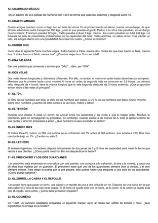 12.-CUADRADO MÁGICO
En un tablero de 3x3 colocar los números del 1 al 9 de forma que cada fila, columna y diagonal sume 15.
13.-CUATRO AMIGOS
Cuatro amigos querían cruzar un lago con un bote de remos. En el primer intento se dieron cuenta, sin embargo, de que
el bote solamente podía transportar 100 kgs., justo lo que pesaba el gordo Carlos. Los otros tres pesaban, sin embargo
mucho menos; Francisco pesaba 52 kgrs., Pablo pesaba incluso 3 kgs. menos ; los cuatro pesaban en total 247 kgs. La
travesía no solo se presentaba problemática por la capacidad del bote: Pablo además, no sabia remar. Tras cavilar un
rato, los amigos dieron con una posibilidad de cruzar los cuatro. ¿Como lo hicieron?
14.-CURRO DICE
Curro dice lo siguiente:"Hice muchos viajes. Todos fueron a Paris, menos dos. Todos los que hice fueron a Italia, menos
dos. Y todos fueron a Tahiti, menos dos". ¿Cuantos viajes hizo Curro en total?
15.-UNA PALABRA
Dar una palabra que comience y termine por "DAD" , ídem, por "ION"
16.-DOS VELAS
Dos velas tienen longitudes y diámetros diferentes. Por ello, no tardan lo mismo en arder hasta derretirse por completo.
Mientras que la primera tarda como máximo 5 horas en arder, la segunda vela se consume en 5,5 horas. La primera
vela, después de 4 horas, tiene la misma longitud que la vela segunda después de 3 horas ardiendo, ¿Que proporción
tenían entre si las velas al principio?
17.-EL 70%
El 70% de los hombres son feos, el 70% de los hombres son malos, el 70 % de los hombres son listos. Como mínimo,
sobre cien hombres ¿cuantos de ellos seran a la vez feos, malos y listos?
18.-EL TERRÓN
Durante una velada, A pasa un terrón de azúcar entre los asistentes y les invita a que lo hagan arder. Muchos lo
intentaran, pero no conseguirán su propósito. Sin embargo, cuando vuelve a las manos de A, este le aplica la llama de
una cerilla y el terrón empezara a arder. ¿Que ha hecho A para encender el terrón?
19.-EL ÍNDICE IBEX
El índice Ibex-35, marco un DIA una subida en su cotización del 1% sobre el DIA anterior, que estaba a 100. Dos días
mas tarde bajo un 1%. ¿Cambio su valor?
20.-EL LECHERO
El lechero ingenioso: Un lechero dispone únicamente de dos jarras de 3 y 5 litros de capacidad para medir la leche que
vende a sus clientes. ¿Cómo podrá medir un litro sin desperdiciar la leche?
21.-EL PRISIONERO Y LOS DOS GUARDIANES
Un prisionero esta encerrado en una celda con dos puertas: una conduce a la salvación, la otra a la muerte, y cada una
de ellas esta vigilada por un guardián. El prisionero sabe que uno de los guardianes siempre dice la verdad, y el otro
siempre miente. Para elegir la puerta por la que pasara, solo puede hacer una pregunta a uno solo de los guardianes.
¿Como puede salvarse?
22.-EL ZORRO, LA CABRA Y EL REPOLLO
Un pastor tiene que pasar un zorro, una cabra y un repollo de una a otra orilla de un río. Dispone de una barca en la que
solo caben el y una de las tres otras cosas. Si el zorro se queda solo con la cabra, se la come. Si la cabra se queda sola
con el repollo, se lo come. ¿Como debe proceder el pastor?
23.-EL COCINERO
En 1.490, un cocinero castellano preparaba el siguiente manjar: pavo al cacao con sofrito de tomate y maíz. ¿Que
ingrediente no encaja en la receta?
 