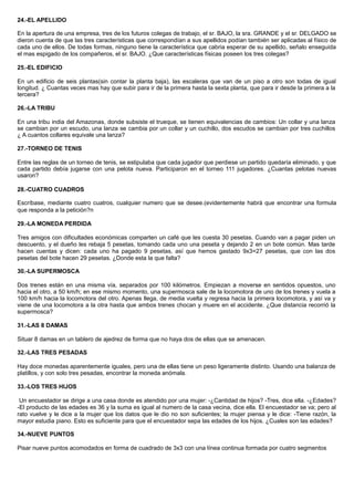 24.-EL APELLIDO
En la apertura de una empresa, tres de los futuros colegas de trabajo, el sr. BAJO, la sra. GRANDE y el sr. DELGADO se
dieron cuenta de que las tres características que correspondían a sus apellidos podían también ser aplicadas al físico de
cada uno de ellos. De todas formas, ninguno tiene la característica que cabria esperar de su apellido, señalo enseguida
el mas espigado de los compañeros, el sr. BAJO. ¿Que características físicas poseen los tres colegas?
25.-EL EDIFICIO
En un edificio de seis plantas(sin contar la planta baja), las escaleras que van de un piso a otro son todas de igual
longitud. ¿ Cuantas veces mas hay que subir para ir de la primera hasta la sexta planta, que para ir desde la primera a la
tercera?
26.-LA TRIBU
En una tribu india del Amazonas, donde subsiste el trueque, se tienen equivalencias de cambios: Un collar y una lanza
se cambian por un escudo, una lanza se cambia por un collar y un cuchillo, dos escudos se cambian por tres cuchillos
¿ A cuantos collares equivale una lanza?
27.-TORNEO DE TENIS
Entre las reglas de un torneo de tenis, se estipulaba que cada jugador que perdiese un partido quedaría eliminado, y que
cada partido debía jugarse con una pelota nueva. Participaron en el torneo 111 jugadores. ¿Cuantas pelotas nuevas
usaron?
28.-CUATRO CUADROS
Escríbase, mediante cuatro cuatros, cualquier numero que se desee.(evidentemente habrá que encontrar una formula
que responda a la petición?n
29.-LA MONEDA PERDIDA
Tres amigos con dificultades económicas comparten un café que les cuesta 30 pesetas. Cuando van a pagar piden un
descuento, y el dueño les rebaja 5 pesetas, tomando cada uno una peseta y dejando 2 en un bote común. Mas tarde
hacen cuentas y dicen: cada uno ha pagado 9 pesetas, así que hemos gastado 9x3=27 pesetas, que con las dos
pesetas del bote hacen 29 pesetas. ¿Donde esta la que falta?
30.-LA SUPERMOSCA
Dos trenes están en una misma vía, separados por 100 kilómetros. Empiezan a moverse en sentidos opuestos, uno
hacia el otro, a 50 km/h; en ese mismo momento, una supermosca sale de la locomotora de uno de los trenes y vuela a
100 km/h hacia la locomotora del otro. Apenas llega, de media vuelta y regresa hacia la primera locomotora, y así va y
viene de una locomotora a la otra hasta que ambos trenes chocan y muere en el accidente. ¿Que distancia recorrió la
supermosca?
31.-LAS 8 DAMAS
Situar 8 damas en un tablero de ajedrez de forma que no haya dos de ellas que se amenacen.
32.-LAS TRES PESADAS
Hay doce monedas aparentemente iguales, pero una de ellas tiene un peso ligeramente distinto. Usando una balanza de
platillos, y con solo tres pesadas, encontrar la moneda anómala.
33.-LOS TRES HIJOS
Un encuestador se dirige a una casa donde es atendido por una mujer: -¿Cantidad de hijos? -Tres, dice ella. -¿Edades?
-El producto de las edades es 36 y la suma es igual al numero de la casa vecina, dice ella. El encuestador se va; pero al
rato vuelve y le dice a la mujer que los datos que le dio no son suficientes; la mujer piensa y le dice: -Tiene razón, la
mayor estudia piano. Esto es suficiente para que el encuestador sepa las edades de los hijos. ¿Cuales son las edades?
34.-NUEVE PUNTOS
Pisar nueve puntos acomodados en forma de cuadrado de 3x3 con una línea continua formada por cuatro segmentos
 