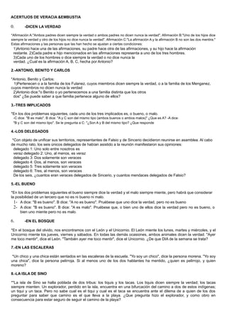 ACERTIJOS DE VERACIA &EMBUSTIA
0. -DICEN LA VERDAD
*Afirmación A:"Ambos padres dicen siempre la verdad o ambos padres no dicen nunca la verdad". Afirmación B:"Uno de los hijos dice
siempre la verdad y otro de los hijos no dice nunca la verdad". Afirmación C:"La afirmación A y la afirmación B no son las dos mentira."
Estas afirmaciones y las personas que las han hecho se ajustan a ciertas condiciones:
1)Antonio hace una de las afirmaciones, su padre hace otra de las afirmaciones, y su hijo hace la afirmación
restante. 2)Cada padre e hijo mencionados en las afirmaciones representa a uno de los tres hombres.
3)Cada uno de los hombres o dice siempre la verdad o no dice nunca la
verdad. ¿Cual es la afirmación A, B, C, hecha por Antonio?
2.-ANTONIO, BENITO Y CARLOS
*Antonio, Benito y Carlos:
1)Pertenecen o a la familia de los Fulanez, cuyos miembros dicen siempre la verdad, o a la familia de los Menganez,
cuyos miembros no dicen nunca la verdad
2)Antonio dice:"o Benito o yo pertenecemos a una familia distinta que los otros
dos" ¿Se puede saber a que familia pertenece alguno de ellos?
3.-TRES IMPLICADOS
*En los dos problemas siguientes, cada uno de los tres implicados es, o bueno, o malo.
-C dice: "B es malo". B dice: "A y C son del mismo tipo (ambos buenos o ambos malos)" ¿Que es A? -A dice:
"B y C son del mismo tipo". Se le pregunta a C: "¿Son A y B del mismo tipo? ¿Que responde
4.-LOS DELEGADOS
*Con objeto de unificar sus territorios, representantes de Falsio y de Sincerio decidieron reunirse en asamblea. Al cabo
de mucho rato, los seis únicos delegados de habían asistido a la reunión manifestaron sus opiniones:
delegado 1: Uno solo entre nosotros es
veraz delegado 2: Uno, al menos, es veraz
delegado 3: Dos solamente son veraces
delegado 4: Dos, al menos, son veraces
delegado 5: Tres solamente son veraces
delegado 6: Tres, al menos, son veraces
De los seis, ¿cuantos eran veraces delegados de Sincerio, y cuantos mendaces delegados de Falsio?
5.-EL BUENO
*En los dos problemas siguientes el bueno siempre dice la verdad y el malo siempre miente, pero habrá que considerar
la posibilidad de un tercero que no es ni bueno ni malo.
1- A dice: "B es bueno". B dice: "A no es bueno". Pruébese que uno dice la verdad, pero no es bueno
2- A dice: "B es bueno". B dice: "A es malo". Pruébese que, o bien uno de ellos dice la verdad pero no es bueno, o
bien uno miente pero no es malo.
6. -EN EL BOSQUE
*En el bosque del olvido, nos encontramos con el León y el Unicornio. El León miente los lunes, martes y miércoles, y el
Unicornio miente los jueves, viernes y sábados. En todas las demás ocasiones, ambos animales dicen la verdad. "Ayer
me toco mentir", dice el León. "También ayer me toco mentir", dice el Unicornio. ¿De que DIA de la semana se trata?
7.-EN LAS ESCALERAS
*Un chico y una chica están sentados en las escaleras de la escuela. "Yo soy un chico", dice la persona morena. "Yo soy
una chica", dice la persona pelirroja. Si al menos uno de los dos hablantes ha mentido, ¿quien es pelirrojo, y quien
moreno?
8.-LA ISLA DE SINO
*"La isla de Sino se halla poblada de dos tribus: los tiquis y los tacas. Los tiquis dicen siempre la verdad; los tacas
siempre mienten. Un explorador, perdido en la isla, encuentra en una bifurcación del camino a dos de estos indígenas;
un tiqui y un taca. Pero no sabe cual es el tiqui y cual es el taca se encuentra ante el dilema de a quien de los dos
preguntar para saber que camino es el que lleva a la playa. ¿Que pregunta hizo el explorador, y como obro en
consecuencia para estar seguro de seguir el camino de la playa?
 