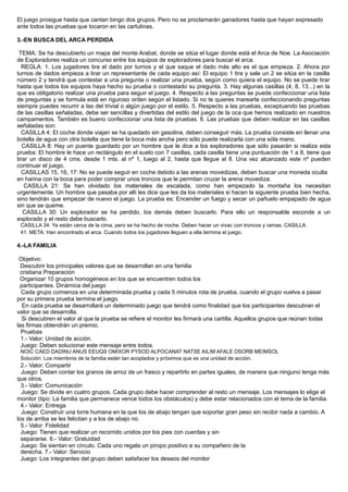 El juego prosigue hasta que cantan bingo dos grupos. Pero no se proclamarán ganadores hasta que hayan expresado
ante todos las pruebas que tocaron en las cartulinas.
3.-EN BUSCA DEL ARCA PERDIDA
TEMA: Se ha descubierto un mapa del monte Arabat, donde se sitúa el lugar donde está el Arca de Noe. La Asociación
de Exploradores realiza un concurso entre los equipos de exploradores para buscar el arca.
REGLA: 1. Los jugadores tira el dado por turnos y el que saque el dado más alto es el que empieza. 2. Ahora por
turnos de dados empieza a tirar un representante de cada equipo así: El equipo 1 tira y sale un 2 se sitúa en la casilla
número 2 y tendrá que contestar a una pregunta o realizar una prueba, según como quiera el equipo. No se puede tirar
hasta que todos los equipos haya hecho su prueba o contestado su pregunta. 3. Hay algunas casillas (4, 8, 13...) en la
que es obligatorio realizar una prueba para seguir el juego. 4. Respecto a las preguntas se puede confeccionar una lista
de preguntas y se formula está en riguroso orden según el listado. Si no te quieres marearte confeccionando preguntas
siempre puedes recurrir a las del trivial o algún juego por el estilo. 5. Respecto a las pruebas, exceptuando las pruebas
de las casillas señaladas, debe ser sencillas y divertidas del estilo del juego de la oca que hemos realizado en nuestros
campamentos. También es bueno confeccionar una lista de pruebas. 6. Las pruebas que deben realizar en las casillas
señaladas son:
CASILLA 4: El coche donde viajan se ha quedado sin gasolina, deben conseguir más. La prueba consiste en llenar una
botella de agua con otra botella que tiene la boca más ancha pero sólo puede realizarla con una sóla mano.
CASILLA 8: Hay un puente guardado por un hombre que le dice a los exploradores que sólo pasarán si realiza esta
prueba: El hombre le hace un rectángulo en el suelo con 7 casillas, cada casilla tiene una puntuación de 1 a 8, tiene que
tirar un disco de 4 cms. desde 1 mts. al nº 1, luego al 2, hasta que llegue al 8. Una vez alcanzado este nº pueden
continuar el juego.
CASILLAS 15, 16, 17: No se puede seguir en coche debido a las arenas movedizas, deben buscar una moneda oculta
en harina con la boca para poder comprar unos troncos que le permitan cruzar la arena movediza.
CASILLA 21: Se han olvidado los materiales de escalada, como han empezado la montaña los necesitan
urgentemente. Un hombre que pasaba por allí les dice que les da los materiales si hacen la siguiente prueba bien hecha,
sino tendrán que empezar de nuevo el juego. La prueba es: Encender un fuego y secar un pañuelo empapado de agua
sin que se queme.
CASILLA 30: Un explorador se ha perdido, los demás deben buscarlo. Para ello un responsable esconde a un
explorado y el resto debe buscarlo.
CASILLA 34: Ya están cerca de la cima, pero se ha hecho de noche. Deben hacer un vivac con troncos y ramas. CASILLA
41: META: Han encontrado el arca. Cuando todos los jugadores lleguen a ella termina el juego.
4.-LA FAMILIA
Objetivo:
Descubrir los principales valores que se desarrollan en una familia
cristiana Preparación
Organizar 10 grupos homogéneos en los que se encuentren todos los
participantes. Dinámica del juego
Cada grupo comienza en una determinada prueba y cada 5 minutos rota de prueba, cuando el grupo vuelva a pasar
por su primera prueba termina el juego.
En cada prueba se desarrollará un determinado juego que tendrá como finalidad que los participantes descubran el
valor que se desarrolla.
Si descubren el valor al que la prueba se refiere el monitor les firmará una cartilla. Aquellos grupos que reúnan todas
las firmas obtendrán un premio.
Pruebas
1.- Valor: Unidad de acción.
Juego: Deben solucionar este mensaje entre todos.
NOIC CAED DADINU ANUS EEUQS OMIXOR PYSOD ALPOCANAT NATSE AILIM AFALE DSORB MEIMSOL
Solución: Los miembros de la familia están tan acoplados y próximos que es una unidad de acción.
2.- Valor: Compartir
Juego: Deben contar los granos de arroz de un frasco y repartirlo en partes iguales, de manera que ninguno tenga más
que otros.
3.- Valor: Comunicación
Juego: Se divide en cuatro grupos. Cada grupo debe hacer comprender al resto un mensaje. Los mensajes lo elige el
monitor (tipo: La familia que permanece vence todos los obstáculos) y debe estar relacionados con el tema de la familia.
4.- Valor: Entrega
Juego: Construir una torre humana en la que los de abajo tengan que soportar gran peso sin recibir nada a cambio. A
los de arriba se les felicitan y a los de abajo no.
5.- Valor: Fidelidad
Juego: Tienen que realizar un recorrido unidos por los pies con cuerdas y sin
separarse. 6.- Valor: Gratuidad
Juego: Se sientan en círculo. Cada uno regala un piropo positivo a su compañero de la
derecha. 7.- Valor: Servicio
Juego: Los integrantes del grupo deben satisfacer los deseos del monitor
 