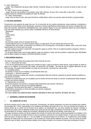 8.- Valor: Dedicación
Juego: Tres integrantes del grupo debe intentar, mediante dibujos y sin hablar, dar a conocer al resto el valor de cual
tratamos.
9.- Valor: Criterio común de bienes
Juego: Se le da una cantidad "en monedas" entre 100 y 400 pts. (A unos 100, a otros 200, a otros 400...) y debe
comprar todos los miembros bocadillos por valor de 200 pts.
10.- Valor: Generosidad
Juego: Aquí se dice el valor, pero para firmarle la cartilla deben cantar una canción sobre la familia y la generosidad.
5.-LOS SEIS ASESINOS
Construimos una especie de juego tipo oca. En el recorrido de los cuadros pondremos cosas positivas y tendentes a
potenciar el conocimiento de los personajes, acciones y hechos significativos relacionados con la paz y el desarrollo. A lo
largo del recorrido, distribuimos estratégicamente, seis cuadros negros en los que aparecerá alguna de estas palabras
(Las seis enfermedades que causan mayor mortalidad infantil en el Tercer Mundo:
*Sarampión
*Polio
*Tuberculosis
*Difteria
*Tos ferina
*Tétanos
Se procede a jugar como en el juego de la oca.
Cuando alguien cae en uno de los cuadros negros, es algo grave. Por eso estará dos turnos sin tirar.
Pasadas esas dos rondas, se levantará una cartulina con una pregunta o una prueba a realizar, tanto unas como otras
relacionadas con el tema que nos ocupa.
Si sabe realizar la prueba o responder a la pregunta, sigue su camino. Pero si no sabe la prueba o pregunta, volverá a
estar dos rondas sin tirar.
Es de gran efecto hacer que el juego gigante, jugar por equipos y hacer que las pruebas o preguntas sean dificultades
que se deban realizar en equipo y de forma dinámica y activa.
6.-RECORRIDO MUSICAL
Se trata de un juego típico de puestos para niños menores de once
años. a.- Reconocer los ruidos
A uno de los participantes en el juego se le vendan los ojos. Luego se produce ruidos típicos: cruje el papel, se vierte el
agua en un caldero, se enciende una cerilla, se descorcha una botella... Se trata de que el jugador descubra de que
ruido se trata. Se puede hacer también con parte de una canción, reconocer de cual se trata.
b.- Completar partes
Se tararea un trozo de una melodía y el participante tiene que
continuarla. c.- Terminar-comenzar
El monitor comienza a cantar una canción y el participante debe de continuar cantando la canción desde la palabra en
que terminó el monitor.
También se puede hacer que con la palabra que el monitor termine de cantar su canción, el participante debe empezar
a cantar otra canción distinta.
d.- Representar una canción
El monitor propone una canción y el equipo debe representar esa canción mientras la
canta. e.- Canciones en las que se suprimen palabras
Por ejemplo "Mi barba tiene tres pelos" f.- Cantos para bailar y
ballet Deben representar en forma de ballet una canción cualquiera.
g.- El coro alternante
Un coro canta una determinada melodía dándole el ritmo de marcha, de beat, de rock...
1? GRANDES JUEGOS DE EXTERIOR
1. -EL JUEGO DE LA OCA
Se forma equipos que no sean muy numerosos. Previamente, se habrán preparado una serie de pruebas para realizar,
enumeradas del 1 al 64, equivalentes a los casilleros del tablero del juego de la oca. Una vez escritas las pruebas, se
cierran dentro de un sobre con el número de la casilla y se distribuyen por una zona cubierta de bosque, marcado y
conocido por todos, pero lo bastante amplia como para que les sea algo complicado el encontrar los sobres. Los sobres
se esconderán en el suelo, debajo de una piedra, clavados en las ramas de los árboles, entre estas, etc.
El juego comienza cuando uno de los equipos tira el dado. El monitor del control, anota la puntuación en el tablero. Si le
sale un 6, se situará en la casilla número 6, que es el puente, entonces irá a la casilla número 12 que es el otro puente y
tirará de nuevo. Si ahora le sale un 1, irá a la casilla 13, buscará el sobre con el número 13, lo dejará tal y como estaba
después de haber leído las instrucciones e irá al puesto de control donde realizará la prueba. Una vez hecha la prueba
tirará de nuevo el dado, avanzará tantas casillas como indique el dado e irá a buscar el sobre que contenga el número
 