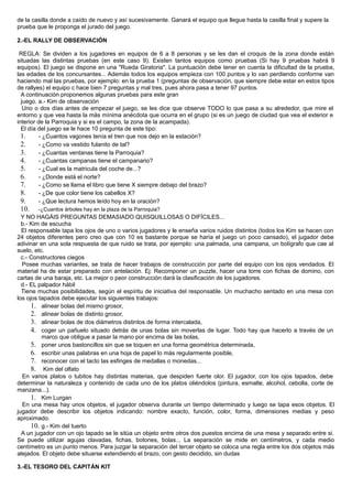 de la casilla donde a caído de nuevo y así sucesivamente. Ganará el equipo que llegue hasta la casilla final y supere la
prueba que le proponga el jurado del juego.
2.-EL RALLY DE OBSERVACIÓN
REGLA: Se dividen a los jugadores en equipos de 6 a 8 personas y se les dan el croquis de la zona donde están
situadas las distintas pruebas (en este caso 9). Existen tantos equipos como pruebas (Si hay 9 pruebas habrá 9
equipos). El juego se dispone en una "Rueda Giratoria". La puntuación debe tener en cuenta la dificultad de la prueba,
las edades de los concursantes... Además todos los equipos empieza con 100 puntos y lo van perdiendo conforme van
haciendo mal las pruebas, por ejemplo: en la prueba 1 (preguntas de observación, que siempre debe estar en estos tipos
de rallyes) el equipo c hace bien 7 preguntas y mal tres, pues ahora pasa a tener 97 puntos.
A continuación proponemos algunas pruebas para este gran
juego. a.- Kim de observación
Uno o dos días antes de empezar el juego, se les dice que observe TODO lo que pasa a su alrededor, que mire el
entorno y que vea hasta la más mínima anécdota que ocurra en el grupo (si es un juego de ciudad que vea el exterior e
interior de la Parroquia y si es el campo, la zona de la acampada).
El día del juego se le hace 10 pregunta de este tipo:
1. - ¿Cuantos vagones tenía el tren que nos dejo en la estación?
2. - ¿Como va vestido fulanito de tal?
3. - ¿Cuantas ventanas tiene la Parroquia?
4. - ¿Cuantas campanas tiene el campanario?
5. - ¿Cual es la matricula del coche de...?
6. - ¿Donde está el norte?
7. - ¿Como se llama el libro que tiene X siempre debajo del brazo?
8. - ¿De que color tiene los cabellos X?
9. - ¿Que lectura hemos leído hoy en la oración?
10. -¿Cuantos árboles hay en la plaza de la Parroquia?
Y NO HAGÁIS PREGUNTAS DEMASIADO QUISQUILLOSAS O DIFÍCILES...
b.- Kim de escucha
El responsable tapa los ojos de uno o varios jugadores y le enseña varios ruidos distintos (todos los Kim se hacen con
24 objetos diferentes pero creo que con 10 es bastante porque se haría el juego un poco cansado), el jugador debe
adivinar en una sola respuesta de que ruido se trata, por ejemplo: una palmada, una campana, un bolígrafo que cae al
suelo, etc.
c.- Constructores ciegos
Posee muchas variantes, se trata de hacer trabajos de construcción por parte del equipo con los ojos vendados. El
material ha de estar preparado con antelación. Ej: Recomponer un puzzle, hacer una torre con fichas de domino, con
cartas de una baraja, etc. La mejor o peor construcción dará la clasificación de los jugadores.
d.- EL palpador hábil
Tiene muchas posibilidades, según el espíritu de iniciativa del responsable. Un muchacho sentado en una mesa con
los ojos tapados debe ejecutar los siguientes trabajos:
1. alinear bolas del mismo grosor,
2. alinear bolas de distinto grosor,
3. alinear bolas de dos diámetros distintos de forma intercalada,
4. coger un pañuelo situado detrás de unas bolas sin moverlas de lugar. Todo hay que hacerlo a través de un
marco que obligue a pasar la mano por encima de las bolas,
5. poner unos bastoncillos sin que se toquen en una forma geométrica determinada,
6. escribir unas palabras en una hoja de papel lo más regularmente posible,
7. reconocer con el tacto las esfinges de medallas o monedas...
8. Kim del olfato
En varios platos o tubitos hay distintas materias, que despiden fuerte olor. El jugador, con los ojos tapados, debe
determinar la naturaleza y contenido de cada uno de los platos oliéndolos (pintura, esmalte, alcohol, cebolla, corte de
manzana...).
1. Kim Lurgan
En una mesa hay unos objetos, el jugador observa durante un tiempo determinado y luego se tapa esos objetos. El
jugador debe describir los objetos indicando: nombre exacto, función, color, forma, dimensiones medias y peso
aproximado.
10. g.- Kim del tuerto
A un jugador con un ojo tapado se le sitúa un objeto entre otros dos puestos encima de una mesa y separado entre si.
Se puede utilizar agujas clavadas, fichas, botones, bolas... La separación se mide en centímetros, y cada medio
centímetro es un punto menos. Para juzgar la separación del tercer objeto se coloca una regla entre los dos objetos más
alejados. El objeto debe situarse extendiendo el brazo, con gesto decidido, sin dudas
3.-EL TESORO DEL CAPITÁN KIT
 