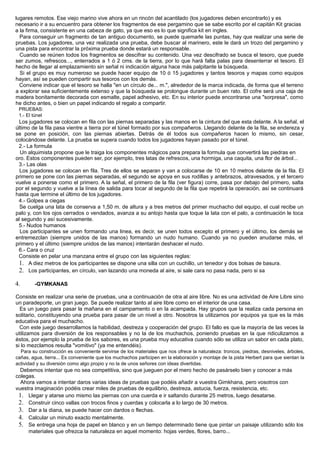 lugares remotos. Ese viejo marino vive ahora en un rincón del acantilado (los jugadores deben encontrarlo) y es
necesario ir a su encuentro para obtener los fragmentos de ese pergamino que se sabe escrito por el capitán Kit gracias
a la firma, consistente en una cabeza de gato, ya que eso es lo que significa kit en ingles.
Para conseguir un fragmento de tan antiguo documento, se puede quemarle las puntas, hay que realizar una serie de
pruebas. Los jugadores, una vez realizada una prueba, debe buscar al marinero, este le dará un trozo del pergamino y
una pista para encontrar la próxima prueba donde estará un responsable.
Cuando se reúnen todos los fragmentos se descifrar su contenido. Una vez descifrado se busca el tesoro, que puede
ser zumos, refrescos..., enterrados a 1 ó 2 cms. de la tierra, por lo que hará falta palas para desenterrar el tesoro. El
hecho de llegar al emplazamiento sin señal ni indicación alguna hace más palpitante la búsqueda.
Si el grupo es muy numeroso se puede hacer equipo de 10 ó 15 jugadores y tantos tesoros y mapas como equipos
hayan, así se pueden compartir sus tesoros con los demás.
Conviene indicar que el tesoro se halla "en un círculo de... m.", alrededor de la marca indicada, de forma que el terreno
a explorar sea suficientemente extenso y que la búsqueda se prolongue durante un buen rato. El cofre será una caja de
madera bonitamente decorada con esmalte, papel adhesivo, etc. En su interior puede encontrarse una "sorpresa", como
he dicho antes, o bien un papel indicando el regalo a compartir.
PRUEBAS:
1.- El túnel
Los jugadores se colocan en fila con las piernas separadas y las manos en la cintura del que esta delante. A la señal, el
último de la fila pasa vientre a tierra por el túnel formado por sus compañeros. Llegando delante de la fila, se endereza y
se pone en posición, con las piernas abiertas. Detrás de él todos sus compañeros hacen lo mismo, sin cesar,
colocándose delante. La prueba se supera cuando todos los jugadores hayan pasado por el túnel.
2.- La formula
Un alquimista propone que le traiga los componentes mágicos para prepara la formula que convertirá las piedras en
oro. Estos componentes pueden ser, por ejemplo, tres latas de refrescos, una hormiga, una caquita, una flor de árbol...
3.- Las olas
Los jugadores se colocan en fila. Tres de ellos se separan y van a colocarse de 10 en 10 metros delante de la fila. El
primero se pone con las piernas separadas, el segundo se apoya en sus rodillas y antebrazos, atravesados, y el tercero
vuelve a ponerse como el primero. A la señal, el primero de la fila (ver figura) corre, pasa por debajo del primero, salta
por el segundo y vuelve a la línea de salida para tocar al segundo de la fila que repetirá la operación, así se continuará
hasta que termine el último de los jugadores.
4.- Golpes a ciegas
Se cuelga una lata de conserva a 1,50 m. de altura y a tres metros del primer muchacho del equipo, el cual recibe un
palo y, con los ojos cerrados o vendados, avanza a su antojo hasta que toque la lata con el palo, a continuación le toca
al segundo y así sucesivamente.
5.- Nudos humanos
Los participantes se unen formando una linea, es decir, se unen todos excepto el primero y el último, los demás se
entremezclan (siempre unidos de las manos) formando un nudo humano. Cuando ya no pueden anudarse más, el
primero y el último (siempre unidos de las manos) intentarán deshacer el nudo.
6.- Cara o cruz
Consiste en pelar una manzana entre el grupo con las siguientes reglas:
1. A diez metros de los participantes se dispone una silla con un cuchillo, un tenedor y dos bolsas de basura.
2. Los participantes, en círculo, van lazando una moneda al aire, si sale cara no pasa nada, pero si sa
4. -GYMKANAS
Consiste en realizar una serie de pruebas, una a continuación de otra al aire libre. No es una actividad de Aire Libre sino
un paradeporte, un gran juego. Se puede realizar tanto al aire libre como en el interior de una casa.
Es un juego para pasar la mañana en el campamento o en la acampada. Hay grupos que la realiza cada persona en
solitario, constituyendo una prueba para pasar de un nivel a otro. Nosotros la utilizamos por equipos ya que es la más
educativa para el muchacho.
Con este juego desarrollamos la habilidad, destreza y cooperación del grupo. El fallo es que la mayoría de las veces la
utilizamos para diversión de los responsables y no la de los muchachos, poniendo pruebas en la que ridiculizamos a
éstos, por ejemplo la prueba de los sabores, es una prueba muy educativa cuando sólo se utiliza un sabor en cada plato,
si lo mezclamos resulta "vomitivo" (ya me entendéis).
Para su construcción es conveniente servirse de los materiales que nos ofrece la naturaleza: troncos, piedras, desniveles, árboles,
cañas, agua, tierra... Es conveniente que los muchachos participen en la elaboración y montaje de la pista Herbert para que sientan la
actividad y su diversión como algo propio y no la de unos señores con ideas divertidas.
Debemos intentar que no sea competitiva, sino que jueguen por el mero hecho de pasárselo bien y conocer a más
colegas.
Ahora vamos a intentar daros varias ideas de pruebas que podéis añadir a vuestra Gimkhana, pero vosotros con
vuestra imaginación podéis crear miles de pruebas de equilibrio, destreza, astucia, fuerza, resistencia, etc.
1. Llegar y atarse uno mismo las piernas con una cuerda e ir saltando durante 25 metros, luego desatarse.
2. Construir cinco vallas con trocos finos y cuerdas y colocarla a lo largo de 30 metros.
3. Dar a la diana, se puede hacer con dardos o flechas.
4. Calcular un minuto exacto mentalmente.
5. Se entrega una hoja de papel en blanco y en un tiempo determinado tiene que pintar un paisaje utilizando sólo los
materiales que ofrezca la naturaleza en aquel momento: hojas verdes, flores, barro...
 