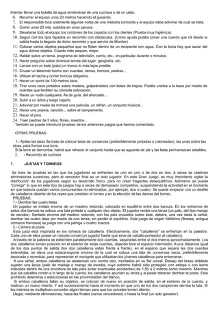 Intentar llenar una botella de agua sirviéndose de una cuchara o de un plato.
6. Recorrer el equipo unos 20 metros haciendo el gusanito.
7. El responsable toca solamente algunas notas de una melodía conocida y el equipo debe adivinar de cual se trata.
8. Correr unos 20 mts. subidos en unos zancos.
9. Desatarse todo el equipo los cordones de los zapatos con los dientes (Prueba muy higiénica).
10. Seguir con los ojos tapados un recorrido con obstáculos. (Como ayuda podéis poner una cuerda que irá desde la
salida hasta la llegada de dicho recorrido y que servirá de Monitor).
11. Colocar varios objetos pequeños que no floten dentro de un recipiente con agua. Con la boca hay que sacar del
agua dichos objetos. Cuanto más saquen, mejor.
12. Hablar sobre un tema, programa de televisión, comic, etc., en particular durante x minutos.
13. Hacer pregunta sobre diversos temas del lugar: geografía, etc.
14. Lanzar con un bate (palo) un tronco lo más lejos posible.
15. Cruzar un laberinto hecho con cuerdas, ramas, troncos, piedras...
16. Utilizar el hacha y cortar troncos delgados.
17. Hacer un sprint de 100 metros lisos.
18. Tirar unos osos pintados sobre madera, golpeándolos con bolas de trapos. Podéis unirlos a la base por medio de
cuerdas que faciliten su cómoda colocación.
19. Hacer un nudo cualquiera: As de guía, del ahorcado...
20. Subir a un árbol y luego bajarlo.
21. Adivinar por medio de mímica una película, un refrán, un conjunto músical...
22. Hacer una poesía, canción... sobre el campamento.
23. Hacer el pino.
24. Traer piedras de 5 kilos, flores, insectos...
También se puede introducir pruebas de los anteriores juegos que hemos comentado.
OTRAS PRUEBAS:
1.- Apilas las latas Se trata de colocar latas de conservas (preferiblemente pintadas o coloreadas), las unas sobre las
otras, para formar una torre.
Si la torre se derrumba, habrá que rehacer el conjunto hasta que se aguante de pie y las latas permanezcan estables.
2. - Recorrido de cuchara
5. -JUSTAS Y TORNEOS
Se trata de pruebas en las que los jugadores se enfrentan de uno en uno o de dos en dos. A veces se celebran
eliminatorias sucesivas, pero el vencedor final es un solo jugador. En este Gran Juego, es muy importante vigilar la
distribución de los jugadores según su desarrollo físico, para no crear fragantes desequilibrios. Asimismo se puede
"corregir" lo que en este tipo de juegos hay a veces de demasiado competitivo, suspendiendo la actividad en el momento
en que todavía quedan varios concursantes no eliminados, por ejemplo, dos o cuatro. Se puede empezar con un desfile
de caballeros delante de los reyes que presiden el torneo y en la elección de las damas del torneo.
PRUEBAS:
1.- Derribar las cuatro latas
Un jugador se instala encima de un madero redondo, colocado en equilibrio entre dos bancos. En los extremos de
estos dos bancos se coloca una lata pintada o cualquier otro objeto. El jugador recibe una lanza (un palo, del tipo mango
de escoba). Sentado encima del madero redondo, con los pies cruzados sobre éste, deberá, una vez dada la señal,
derribar las cuatro latas por medio de una lanza, sin perder el equilibrio. Este juego de origen folklórico (Bresse, antigua
comarca francesa) se juega con una pértiga u cuatro zuecos.
2.- Carrera al poste
Esta justa está inspirada en los torneos de caballería. Efectivamente, dos "caballeros" se enfrentan en la palestra.
Cada uno de ellos posee un robusto corcel (un jugador fuerte que sirve de caballo-porteador al caballero).
A través de la palestra se extienden paralelamente dos cuerdas, separadas entre sí dos metros aproximadamente. Los
dos caballeros toman posición en el exterior de estas cuerdas, dejando libre el espacio intermedio. A una distancia igual
de los dos puntos de salida (los dos caballeros están frente a frente), en el espacio que separa las dos cuerdas
extendidas, se clava una estaca-soporte encima de la cual se coloca una lata de conservas vacía, preferiblemente
decorada y revestida, para representar el monigote que utilizaban los jóvenes caballeros para entrenarse.
A una señal, ambos caballeros se abalanzan uno contra otro, montados en su fiel corcel. Debajo del brazo doblado
sujetan una lanza (palo de madeja o mango de escoba, cuyo extremo habrá sido protegido con estopa o con borra
colocada dentro de una envoltura de tela para evitar eventuales accidentes) de 1,50 a 2 metros como máximo. Mientras
que los caballos corren a lo largo de la cuerda, los caballeros apuntan su lanza y al pasar deberán derribar el poste. Está
prohibido detenerse o estacionarse en las proximidades del blanco.
Si ambos caballeros fallan su objetivo, se colocan de nuevo en posición de salida, en el extremo de la cuerda, y
realizan un nuevo intento. Y así sucesivamente hasta el momento en que uno de los dos campeones derriba la lata. Si
los intentos se multiplican conceder algún tiempo para que los corceles tomen aliento.
Llegar, mediante eliminatorias, hasta las finales (varios vencedores) o hasta la final (un solo ganador).
 