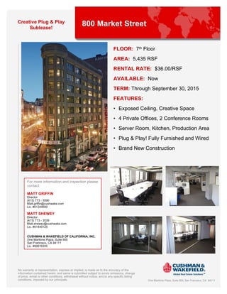 Creative Plug & Play
     Sublease!
                                                  800 Market Street


                                                                           FLOOR: 7th Floor
                                                                           AREA: 5,435 RSF
                                                                           RENTAL RATE: $36.00/RSF
                                                                           AVAILABLE: Now
                                                                           TERM: Through September 30, 2015
                                                                           FEATURES:
                                                                           • Exposed Ceiling, Creative Space
                                                                           • 4 Private Offices, 2 Conference Rooms
                                                                           • Server Room, Kitchen, Production Area
                                                                           • Plug & Play! Fully Furnished and Wired
                                                                           • Brand New Construction




       For more information and inspection please
       contact:

       MATT GRIFFIN
       Director
       (415) 773 - 3590
       Matt.griffin@cushwake.com
       Lic. #01344600

       MATT SHEWEY
       Director
       (415) 773 - 3539
       Matt.shewey@cushwake.com
       Lic. #01445125


       CUSHMAN & WAKEFIELD OF CALIFORNIA, INC.
       One Maritime Plaza, Suite 900
       San Francisco, CA 94111
       Lic. #00616335




No warranty or representation, express or implied, is made as to the accuracy of the
information contained herein, and same is submitted subject to errors omissions, change
of price, rental or other conditions, withdrawal without notice, and to any specific listing
conditions, imposed by our principals.                                                         One Maritime Plaza, Suite 900, San Francisco, CA 94111
 
