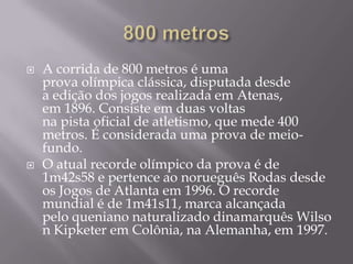 800 metrosA corrida de 800 metros é uma prova olímpica clássica, disputada desde a edição dos jogos realizada em Atenas, em 1896. Consiste em duas voltas na pista oficial de atletismo, que mede 400 metros. É considerada uma prova de meio-fundo.O atual recorde olímpico da prova é de 1m42s58 e pertence ao norueguês Rodas desde os Jogos de Atlanta em 1996. O recorde mundial é de 1m41s11, marca alcançada pelo queniano naturalizado dinamarquês Wilson Kipketer em Colônia, na Alemanha, em 1997.