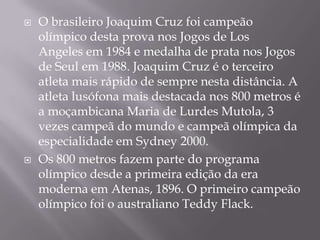 O brasileiro Joaquim Cruz foi campeão olímpico desta prova nos Jogos de Los Angeles em 1984 e medalha de prata nos Jogos de Seul em 1988. Joaquim Cruz é o terceiro atleta mais rápido de sempre nesta distância. A atleta lusófona mais destacada nos 800 metros é a moçambicana Maria de Lurdes Mutola, 3 vezes campeã do mundo e campeã olímpica da especialidade em Sydney 2000.Os 800 metros fazem parte do programa olímpico desde a primeira edição da era moderna em Atenas, 1896. O primeiro campeão olímpico foi o australiano Teddy Flack.