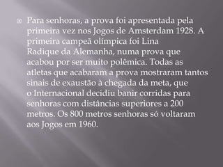 Para senhoras, a prova foi apresentada pela primeira vez nos Jogos de Amsterdam 1928. A primeira campeã olímpica foi Lina Radique da Alemanha, numa prova que acabou por ser muito polêmica. Todas as atletas que acabaram a prova mostraram tantos sinais de exaustão à chegada da meta, que o Internacional decidiu banir corridas para senhoras com distâncias superiores a 200 metros. Os 800 metros senhoras só voltaram aos Jogos em 1960.