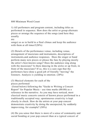 800 Minimum Word Count
1) All performers and program content, including titles as
performed in sequence. How does the artist or group alternate
pieces or arrange the sequence of the songs (and here they
usually
are
songs) so as to build to a final climax and keep the audience
with them at all times?(20%)
(2) Details of the performance venue, including venue,
arrangement of musicians and instruments, descriptions of
instruments,and audience responses. Does the singer or band
perform many new pieces or please the fans by playing mostly
the artist’s best-known songs? Does the audience sing along
with the musicians? Is there dancing in the aisles or up front, in
front of the musicians? If so, this is a sure sign that the
performers have done a good job of literally “moving” the
listeners. Analysis is yielding to emotion. (20%)
(3) Musical elements for each of the
pieces performed
(listed below) following the "Guide to Writing a Concert
Report" for Popular Music - use time marks (00:00) as a
reference in the narrative. As you may have noticed, most
classical music concerts consist of known pieces performed in a
traditionally accepted way; spontaneous creativity is kept
closely in check. How do the artists at your pop concert
demonstrate creativity by doing the unexpected, by suddenly
improvising, for example? (50%)
(4) Do you sense that there is more of a sense of community and
social bonding at your pop concert than at a typical concert of
 