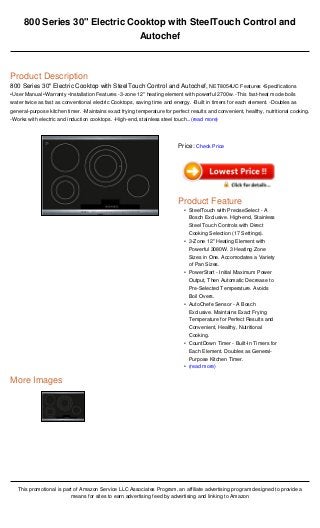 800 Series 30" Electric Cooktop with SteelTouch Control and
Autochef
Product Description
800 Series 30" Electric Cooktop with SteelTouch Control and Autochef, NET8054UC Features •Specifications
•User Manual •Warranty •Installation Features -3-zone 12" heating element with powerful 2700w. -This fast-heat mode boils
water twice as fast as conventional electric Cooktops, saving time and energy. -Built in timers for each element. -Doubles as
general-purpose kitchen timer. -Maintains exact frying temperature for perfect results and convenient, healthy, nutritional cooking.
-Works with electric and induction cooktops. -High-end, stainless steel touch...(read more)
More Images
This promotional is part of Amazon Service LLC Associates Program, an affiliate advertising program designed to provide a
means for sites to earn advertising feed by advertising and linking to Amazon
Price: Check Price
Product Feature
SteelTouch with PreciseSelect - A
Bosch Exclusive. High-end, Stainless
Steel Touch Controls with Direct
Cooking Selection (17 Settings).
•
3-Zone 12" Heating Element with
Powerful 3080W. 3 Heating Zone
Sizes in One. Accomodates a Variety
of Pan Sizes.
•
PowerStart - Initial Maximum Power
Output, Then Automatic Decrease to
Pre-Selected Temperature. Avoids
Boil Overs.
•
AutoChefe Sensor - A Bosch
Exclusive. Maintains Exact Frying
Temperature for Perfect Results and
Convenient, Healthy, Nutritional
Cooking.
•
CountDown Timer - Built-In Timers for
Each Element. Doubles as General-
Purpose Kitchen Timer.
•
(read more)•
 