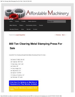 800 Ton Clearing Metal Stamping Press For Sale | Call 616-200-4308
http://affordable-machinery.com/metal-working-machinery/presses/800-ton-clearing-metal-stamping-press-sale/[5/17/2016 10:06:40 AM]
800 Ton Clearing Metal Stamping Press For
Sale
Used 800 Ton Clearing Straight Side Metal Stamping Press For Sale
Model: F-4800-156-96
Capacity: 800 Tons
Bed Area: 156” x 96”
Stroke: 20”
Shut Height: 60”
Adjustment: 16”
Speed: 12 SPM
Stroke of Cushion: 10”
Windows: 72” wide
Click Here For Updates on Machines &
Equipment As They Become Available
Used Plastic Machinery Updates! Click
Here..
Posted on by supercharger4me ← Previous Next →
Home Cranes Forklifts Gantry Systems
Metal-Working Plastics Die Handlers & Carts Rentals
Stamping Presses Store Wanted Contact
Search
 