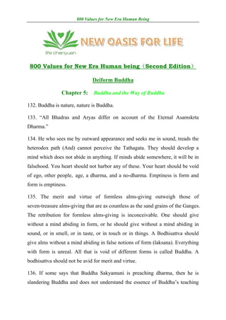 800 Values for New Era Human Being




 800 Values for New Era Human being（Second Edition）

                               Deiform Buddha

                Chapter 5:     Buddha and the Way of Buddha

132. Buddha is nature, nature is Buddha.

133. “All Bhadras and Aryas differ on account of the Eternal Asamskrta
Dharma.”

134. He who sees me by outward appearance and seeks me in sound, treads the
heterodox path (And) cannot perceive the Tathagata. They should develop a
mind which does not abide in anything. If minds abide somewhere, it will be in
falsehood. You heart should not harbor any of these. Your heart should be void
of ego, other people, age, a dharma, and a no-dharma. Emptiness is form and
form is emptiness.

135. The merit and virtue of formless alms-giving outweigh those of
seven-treasure alms-giving that are as countless as the sand grains of the Ganges.
The retribution for formless alms-giving is inconceivable. One should give
without a mind abiding in form, or he should give without a mind abiding in
sound, or in smell, or in taste, or in touch or in things. A Bodhisattva should
give alms without a mind abiding in false notions of form (laksana). Everything
with form is unreal. All that is void of different forms is called Buddha. A
bodhisattva should not be avid for merit and virtue.

136. If some says that Buddha Sakyamuni is preaching dharma, then he is
slandering Buddha and does not understand the essence of Buddha’s teaching
 
